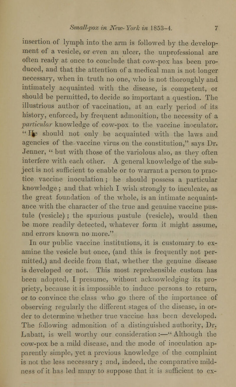 insertion of lymph into the arm is followed by the develop- ment of a vesicle, or even an ulcer, the unprofessional are often ready at once to conclude that cow-pox has been pro- duced, and that the attention of a medical man is not longer necessary, when in truth no one, who is not thoroughly and intimately acquainted with the disease, is competent, 01 should be permitted, to decide so important a question. The illustrious author of vaccination, at an early period of its history, enforced, by frequent admonition, the necessity of a -particular knowledge of cow-pox to the vaccine inoculator.  IJe should not only be acquainted with the laws and agencies of the vaccine virus on the constitution, says Dr. Jenner,  but with those of the variolous also, as they often interfere with each other. A general knowledge of the sub- ject is not sufficient to enable or to warrant a person to prac- tice vaccine inoculation; he should possess a particular knowledge ; and that which I wish strongly to inculcate, as the great foundation of the whole, is an intimate acquaint- ance with the character of the true and genuine vaccine pus- tule (vesicle) ; the spurious pustule (vesicle), would then be more readily detected, whatever form it might assume, and errors known no more. In our public vaccine institutions, it is customary to ex- amine the vesicle but once, (and this is frequently not per- mitted,) and decide from that, whether the genuine disease is developed or not. This most reprehensible custom has been adopted, I presume, without acknowledging its pro- priet}r, because it is impossible to induce persons to return, or to convince the class who go there of the importance of observing regularly the different stages of the disease, in or- der to determine whether true vaccine has been developed. The following admonition of a distinguished authority, Dr. Labatt, is well worthy our consideration:—Although the cow-pox be a mild disease, and the mode of inoculation ap- parently simple, yet a previous knowledge of the complaint is not the less necessary; and, indeed, the comparative mild- ness of it has led many to suppose that it is sufficient to ex-