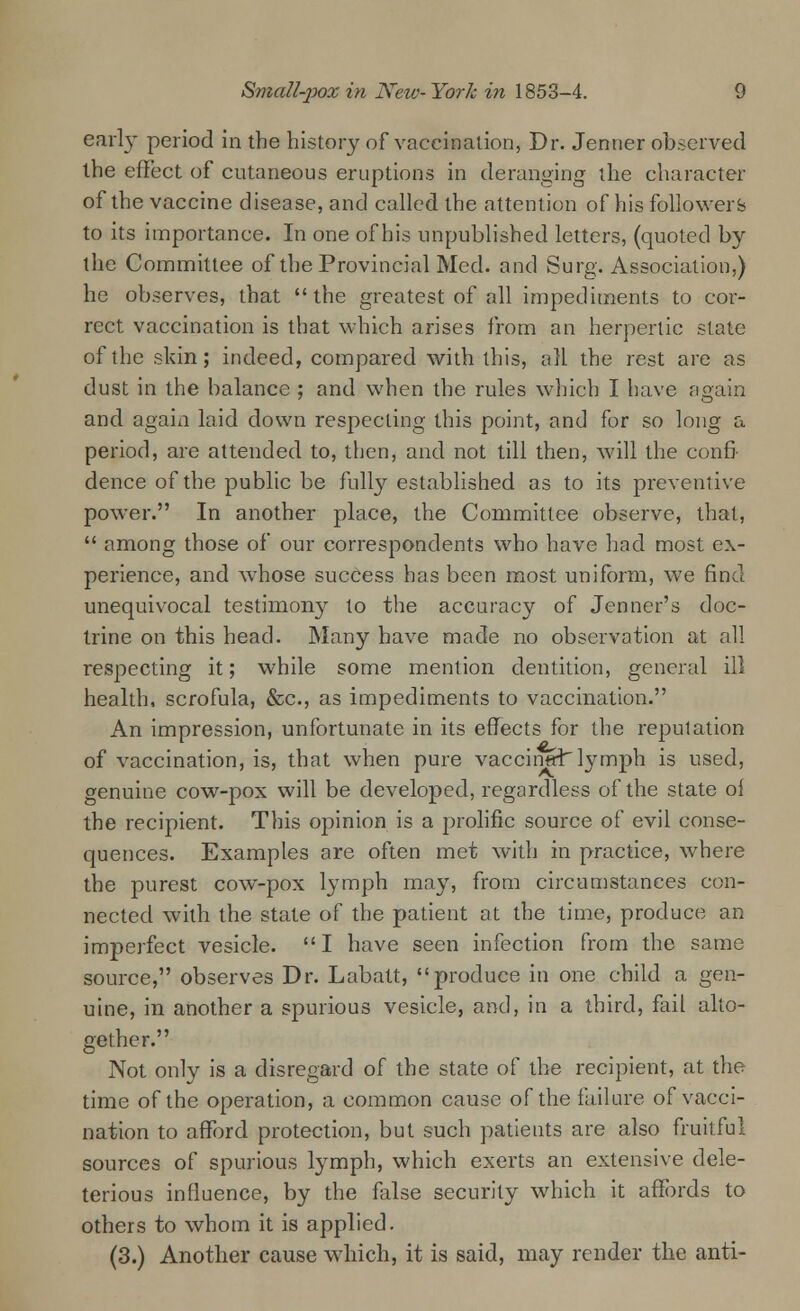 early period in the history of vaccination, Dr. Jenner observed the effect of cutaneous eruptions in deranging the character of the vaccine disease, and called the attention of his followers to its importance. In one of his unpublished letters, (quoted by the Committee of the Provincial Med. and Surg. Association,) he observes, that the greatest of all impediments to cor- rect vaccination is that which arises from an herpertic state of the skin; indeed, compared with this, all the rest are as dust in the balance ; and when the rules which I have again and again laid down respecting this point, and for so long a period, are attended to, then, and not till then, will the confi- dence of the public be fully established as to its preventive power. In another place, the Committee observe, that,  among those of our correspondents who have had most ex- perience, and whose success has been most uniform, we find unequivocal testimony to the accuracy of Jenner's doc- trine on this head. Many have made no observation at all respecting it; while some mention dentition, general ill health, scrofula, &c, as impediments to vaccination. An impression, unfortunate in its effects for the reputation of vaccination, is, that when pure vaccinal lymph is used, genuine cow-pox will be developed, regardless of the state ol the recipient. This oj^inion is a prolific source of evil conse- quences. Examples are often met with in practice, where the purest cow-pox lymph may, from circumstances con- nected with the state of the patient at the time, produce an imperfect vesicle. I have seen infection from the same source, observes Dr. Labatt, produce in one child a gen- uine, in another a spurious vesicle, and, in a third, fail alto- gether. Not only is a disregard of the state of the recipient, at the time of the operation, a common cause of the failure of vacci- nation to afford protection, but such patients are also fruitful sources of spurious lymph, which exerts an extensive dele- terious influence, by the false security which it affords to others to whom it is applied. (3.) Another cause which, it is said, may render the anti-