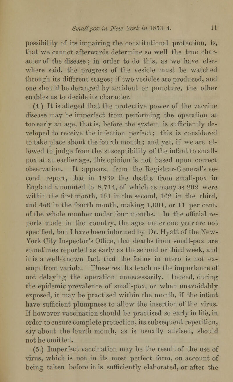 possibility of its impairing the constitutional protection, is, that we cannot afterwards determine so well the true char- acter of the disease ; in order to do this, as we have else- where said, the progress of the vesicle must be watched through its different stages; if two vesicles are produced, and one should be deranged by accident or puncture, the other enables us to decide its character. (4.) It is alleged that the protective power of the vaccine disease may be imperfect from performing the operation at too early an age, that is, before the system is sufficiently de- veloped to receive the infection perfect; this is considered to take place about the fourth month ; and yet, if we are al- lowed to judge from the susceptibility of the infant to small- pox at an earlier age, this opinion is not based upon correct observation. It appears, from the Registrar-General's se- cond report, that in 1839 the deaths from small-pox in England amounted to 8,714, of which as many as 202 were within the first month, 181 in the second, 162 in the third, and 456 in the fourth month, making 1,001, or 11 per cent, of the whole number under four months. In the official re- ports made in the country, the ages under one year are not specified, but I have been informed by Dr. Hyatt of the New- York City Inspector's Office, that deaths from small-pox are sometimes reported as early as the second or third week, and it is a well-known fact, that the fcetus in utero is not ex- empt from variola. These results teach us the importance of not delaying the operation unnecessarily. Indeed, during the epidemic prevalence of small-pox, or when unavoidably exposed, it may be practised within the month, if the infant have sufficient plumpness to allow the insertion of the virus. If however vaccination should be practised so early in life, in order to ensure complete protection, its subsequent repetition, say about the fourth month, as is usually advised, should not be omitted. (5.) Imperfect vaccination may be the result of the use of virus, which is not in its most perfect form, on account of being taken before it is sufficiently elaborated, or after the