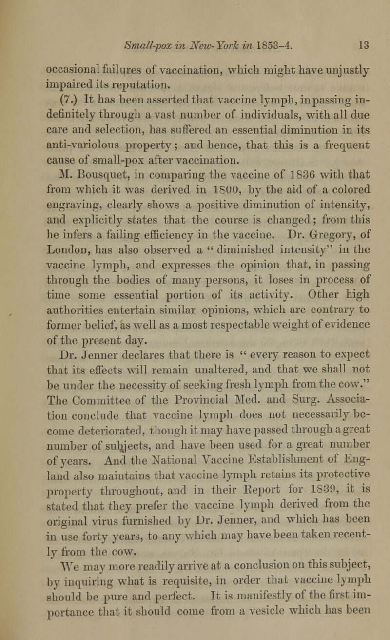 occasional failures of vaccination, which might have unjustly impaired its reputation. (7.) It has been asserted that vaccine lymph, in passing in- definitely through a vast number of individuals, with all due care and selection, has suffered an essential diminution in its anti-variolous property; and hence, that this is a frequent cause of small-pox after vaccination. M. Bousquet, in comparing the vaccine of 1836 with that from which it was derived in 1S00, by the aid of a colored engraving, clearly shows a positive diminution of intensity, and explicitly states that the course is changed; from this he infers a failing efficiency in the vaccine. Dr. Gregory, of London, has also observed a  diminished intensity in the vaccine lymph, and expresses the opinion that, in passing through the bodies of many persons, it loses in process of time some essential portion of its activity. Other high authorities entertain similar opinions, which are contrary to former belief, as well as a most respectable weight of evidence of the present day. Dr. Jenner declares that there is  every reason to expect that its effects will remain unaltered, and that we shall not be under the necessity of seeking fresh lymph from the cow. The Committee of the Provincial Med. and Surg. Associa- tion conclude that vaccine lymph does not necessarily be- come deteriorated, though it may have passed through a great number of subjects, and have been used for a great number of years. And the National Vaccine Establishment of Eng- land also maintains that vaccine lymph retains its protective property throughout, and in their Report for 1839, it is stated that they prefer the vaccine lymph derived from the original virus furnished by Dr. Jenner, and which has been in use forty years, to any which may have been taken recent- ly from the cow. We may more readily arrive at a conclusion on this subject, by inquiring what is requisite, in order that vaccine lymph should be pure and perfect. It is manifestly of the first im- portance that it should come from a vesicle which has been