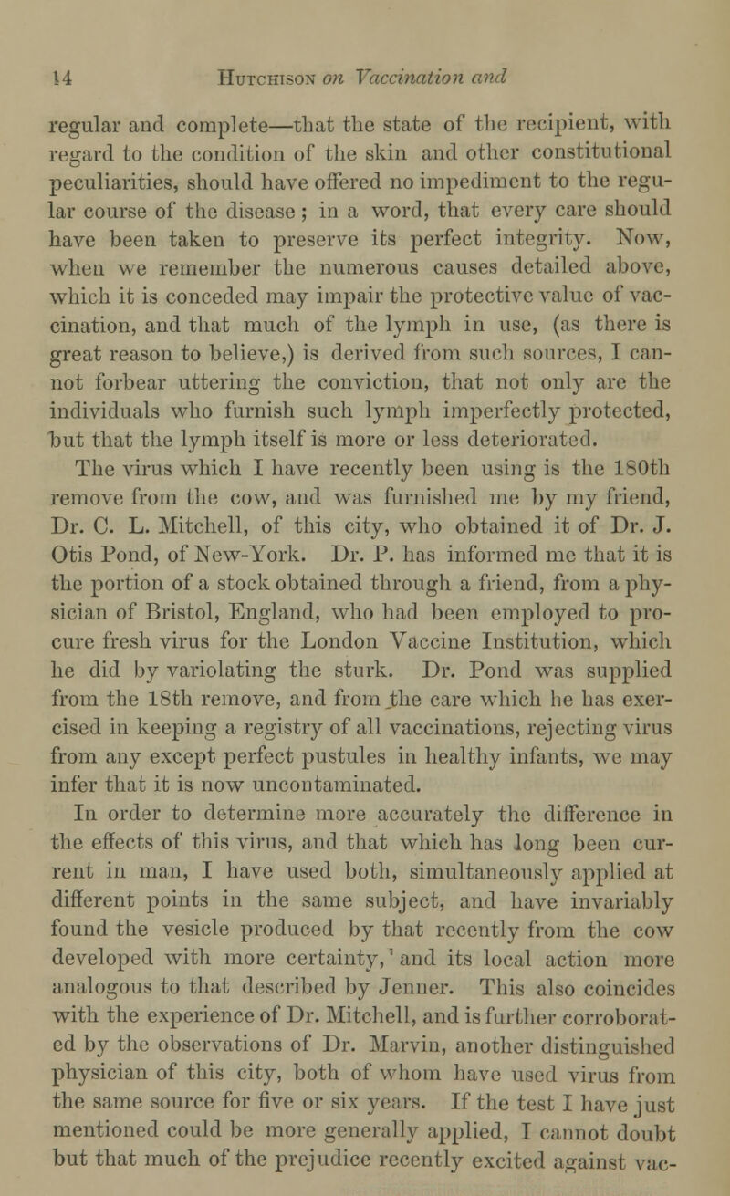 regular and complete—that the state of the recipient, with regard to the condition of the skin and other constitutional peculiarities, should have offered no impediment to the regu- lar course of the disease ; in a word, that every care should have been taken to preserve its perfect integrity. Now, when we remember the numerous causes detailed above, which it is conceded may impair the protective value of vac- cination, and that much of the lymph in use, (as there is great reason to believe,) is derived from such sources, I can- not forbear uttering the conviction, that not only arc the individuals who furnish such lymph imperfectly protected, l)ut that the lymph itself is more or less deteriorated. The virus which I have recently been using is the 180th remove from the cow, and was furnished me by my friend, Dr. C. L. Mitchell, of this city, who obtained it of Dr. J. Otis Pond, of New-York. Dr. P. has informed me that it is the portion of a stock obtained through a friend, from a phy- sician of Bristol, England, who had been employed to pro- cure fresh virus for the London Vaccine Institution, which he did by variolating the sturk. Dr. Pond was supplied from the 18th remove, and from the care which he has exer- cised in keeping a registry of all vaccinations, rejecting virus from any except perfect pustules in healthy infants, we may infer that it is now uncontaminated. In order to determine more accurately the difference in the effects of this virus, and that which has long been cur- rent in man, I have used both, simultaneously applied at different points in the same subject, and have invariably found the vesicle produced by that recently from the cow developed with more certainty,' and its local action more analogous to that described by Jenner. This also coincides with the experience of Dr. Mitchell, and is further corroborat- ed by the observations of Dr. Marvin, another distinguished physician of this city, both of whom have used virus from the same source for five or six years. If the test I have just mentioned could be more generally applied, I cannot doubt but that much of the prejudice recently excited against vac-