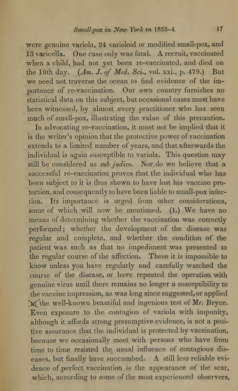 were genuine variola, 24 varioloid or modified small-pox, and 13 varicella. One case only was fatal. A recruit, vaccinated when a child, had not yet been re-vaccinated, and died on the 10th day. (Am. J. of Med. Sci., vol. xxi., p. 479.) But we need not traverse the ocean to find evidence of the im- portance of re-vaccination. Our own country furnishes no statistical data on this subject, but occasional cases must have been witnessed, by almost every practitioner who has seen much of small-pox, illustrating the value of this precaution. In advocating re-vaccination, it must not be implied that it is the writer's opinion that the protective power of vaccination extends to a limited number of years, and that afterwards the individual is again susceptible to variola. This question may still be considered as sub judice. Nor do we believe that a successful re-vaccination proves that the individual who has been subject to it is thus shown to have lost his vaccine pro- tection, and consequently to have been liable to small-pox infec- tion. Its importance is urged from other considerations,, some of which will now be mentioned. (1.) We have no means of determining whether the vaccination was correctly performed; whether the development of the disease was regular and complete, and whether the condition of the patient was such as that no impediment was presented to the regular course of the affection. These it is impossible to know unless you have regularly and carefully watched the course of the disease, or have repeated the operation with genuine virus until there remains no longer a susceptibility to the vaccine impression, as was long since suggested, or applied ^k£the well-known beautiful and ingenious test of Mr. Bryce. Even exposure to the contagion of variola with impunity, although it affords strong presumptive evidence, is not a posi- tive assurance that the individual is protected by vaccination, because we occasionally meet with persons who have from time to time resisted the usual influence of contagious dis- eases, but finally have succumbed. A still less reliable evi- dence of perfect vaccination is the appearance of the scar, which, according to some of the most experienced observers,