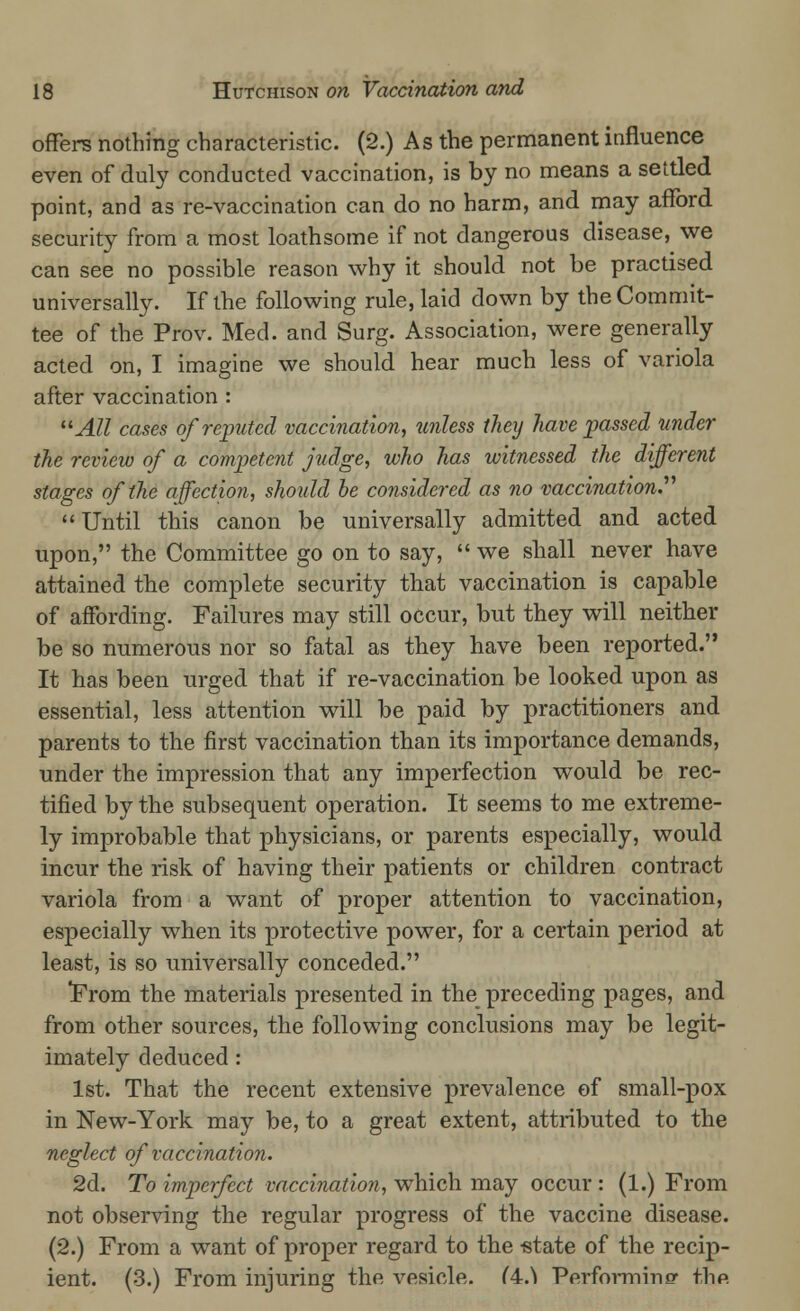 offers nothing characteristic. (2.) As the permanent influence even of duly conducted vaccination, is by no means a settled point, and as re-vaccination can do no harm, and may afford security from a most loathsome if not dangerous disease, we can see no possible reason why it should not be practised universally. If the following rule, laid down by the Commit- tee of the Prov. Med. and Surg. Association, were generally acted on, I imagine we should hear much less of variola after vaccination : All cases of reputed vaccination, unless they have passed under the review of a competent judge, who has witnessed the different stages of the affection, should he considered as no vaccination. Until this canon be universally admitted and acted upon, the Committee go on to say,  we shall never have attained the complete security that vaccination is capable of affording. Failures may still occur, but they will neither be so numerous nor so fatal as they have been reported. It has been urged that if re-vaccination be looked upon as essential, less attention will be paid by practitioners and parents to the first vaccination than its importance demands, under the impression that any imperfection would be rec- tified by the subsequent operation. It seems to me extreme- ly improbable that physicians, or parents especially, would incur the risk of having their patients or children contract variola from a want of proper attention to vaccination, especially when its protective power, for a certain period at least, is so universally conceded. From the materials presented in the preceding pages, and from other sources, the following conclusions may be legit- imately deduced: 1st. That the recent extensive prevalence of small-pox in New-York may be, to a great extent, attributed to the neglect of vaccination. 2d. To imperfect vaccination, which may occur : (1.) From not observing the regular progress of the vaccine disease. (2.) From a want of proper regard to the -state of the recip- ient. (3.) From injuring the vesicle. (4.^ Performing thp.