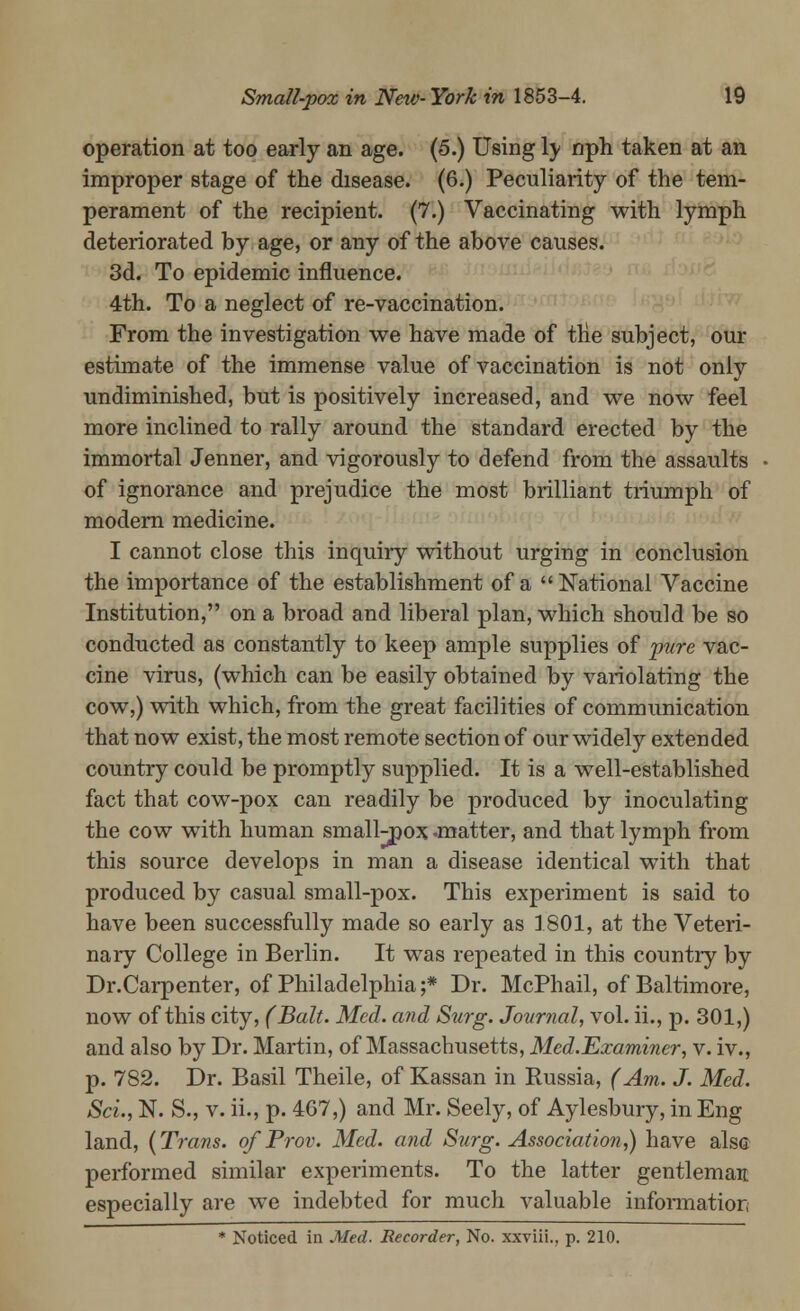 operation at too early an age. (5.) Using ly nph taken at an improper stage of the disease. (6.) Peculiarity of the tem- perament of the recipient. (7.) Vaccinating with lymph deteriorated by age, or any of the above causes. 3d. To epidemic influence. 4th. To a neglect of re-vaccination. From the investigation we have made of the subject, our estimate of the immense value of vaccination is not only undiminished, but is positively increased, and we now feel more inclined to rally around the standard erected by the immortal Jenner, and vigorously to defend from the assaults of ignorance and prejudice the most brilliant triumph of modern medicine. I cannot close this inquhy without urging in conclusion the importance of the establishment of a  National Vaccine Institution, on a broad and liberal plan, which should be so conducted as constantly to keep ample supplies of pure vac- cine virus, (which can be easily obtained by variolating the cow,) with which, from the great facilities of communication that now exist, the most remote section of our widely extended country could be promptly supplied. It is a well-established fact that cow-pox can readily be produced by inoculating the cow with human small-gpox -matter, and that lymph from this source develops in man a disease identical with that produced by casual small-pox. This experiment is said to have been successfully made so early as 1801, at the Veteri- nary College in Berlin. It was repeated in this country by Dr.Carpenter, of Philadelphia ;* Dr. McPhail, of Baltimore, now of this city, (Bait. Med. and Stirg. Journal, vol. ii., p. 301,) and also by Dr. Martin, of Massachusetts, Med.Examiner, v. iv., p. 782. Dr. Basil Theile, of Kassan in Russia, (Am. J. Med. ScL, N. S., v. ii., p. 4G7,) and Mr. Seely, of Aylesbury, in Eng land, (Trans, of Prov. Med. and Surg. Association,) have als© performed similar experiments. To the latter gentleman especially are we indebted for much valuable informatior; * Noticed in Med. Recorder, No. xxviii., p. 210.