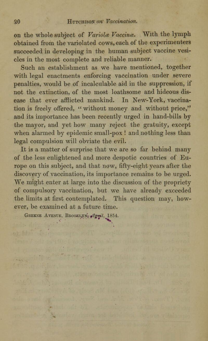 on the whole subject of Variola Vaccina. With the lymph obtained from the variolated cows, each of the experimenters succeeded in developing in the human subject vaccine vesi- cles in the most complete and reliable manner. Such an establishment as we have mentioned, together with legal enactments enforcing vaccination under severe penalties, would be of incalculable aid in the suppression, if not the extinction, of the most loathsome and hideous dis- ease that ever afflicted mankind. In New-York, vaccina- tion is freely offered,  without money and without price, and its importance has been recently urged in hand-bills by the mayor, and yet how many reject the gratuity, except when alarmed by epidemic small-pox ! and nothing less than legal compulsion will obviate the evil. It is a matter of surprise that we are so far behind many of the less enlightened and more despotic countries of Eu- rope on this subject, and that now, fifty-eight years after the discovery of vaccination, its importance remains to be urged. We might enter at large into the discussion of the propriety of compulsory vaccination, but we have already exceeded the limits at first contemplated. This question may, how- ever, be examined at a future time. Greene Avenue. Brookij-nV f#y**7, 1854.