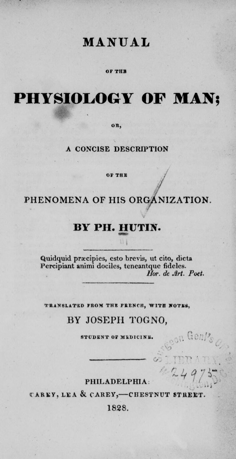 MANUAL OF TUB PHYSIOLOGY OP MAN? OR, A CONCISE DESCRIPTION OF THIS / PHENOMENA OF HIS ORGANIZATION. BY PH. HUTIN. Quidquid praecipies, esto brevis, ut cito, dicta Percipiant animi dociles, teneantque fideles. Hor. ck Art. Poet. TRANSLATED FROM THE FHENTH, WITH KOTBS, BY JOSEPH TOG NO, n STUDfiNT OP MtDIClNK. mM PHILADELPHIA: ' ' y .-  I CAREY, LEA & CAREY, CHESTNUT STREET. 1828.