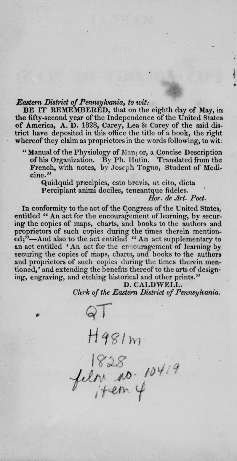 Eastern District of Pennsylvania, to urit: BE IT REMEMBERED, that on the eighth day of May, in the fifty-second year of the Independence of the United States of America, A. D. 1828, Carey, Lea 8c Carey of the said dis- trict have deposited in this office the title of a book, the right whereof they claim as proprietors in the words following, to wit;  Manual of the Physiology of Man; or, a Concise Description of his Organization. By Ph. Hutin. Translated from the French, with notes, by Joseph Togno, Student of Medi- cine. Quidquid prxcipies, esto brevis, ut cito, dicta Percipiant animi dociles, teneantque fideles. Hot. de Art. Pott. In conformity to the act of the Congress of the United States, entitled  An act for the encouragement of learning, by secur- ing the copies of maps, charts, and books to the authors and proprietors of such copies during the times therein mention- ed;—And also to the act entitled  An act supplementary to an act entitled 'An act for the er oiragement of learning by securing the copies of maps, charts, and books to the author* and proprietors of such copies during the times therein men- tioned, ' and extending the benefits thereof to the arts of design- ing, engraving, and etching historical and other prints. D. CALDWELL. Clerk of the Eastern District of Pennsylvania. H<fgi f? h) V 4-$i%< (J