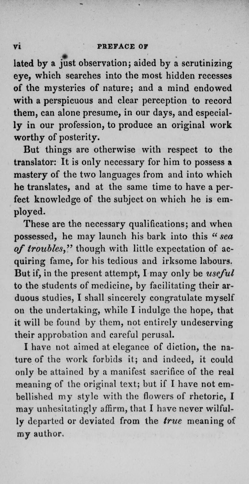 lated by a just observation; aided by a scrutinizing eye, which searches into the most hidden recesses of the mysteries of nature; and a mind endowed with a perspicuous and clear perception to record them, can alone presume, in our days, and especial- ly in our profession, to produce an original work worthy of posterity. But things are otherwise with respect to the translator: It is only necessary for him to possess a mastery of the two languages from and into which he translates, and at the same time to have a per- fect knowledge of the subject on which he is em- ployed. These are the necessary qualifications; and when possessed, he may launch his bark into this sea of troubles, though with little expectation of ac- quiring fame, for his tedious and irksome labours. But if, in the present attempt, I may only be useful to the students of medicine, by facilitating their ar- duous studies, I shall sincerely congratulate myself on the undertaking, while I indulge the hope, that it will be found by them, not entirely undeserving their approbation and careful perusal. I have not aimed at elegance of diction, the na- ture of the work forbids it; and indeed, it could only be attained by a manifest sacrifice of the real meaning of the original text; but if I have not em- bellished my style with the flowers of rhetoric, I may unhesitatingly affirm, that I have never wilful- ly departed or deviated from the true meaning of my author.