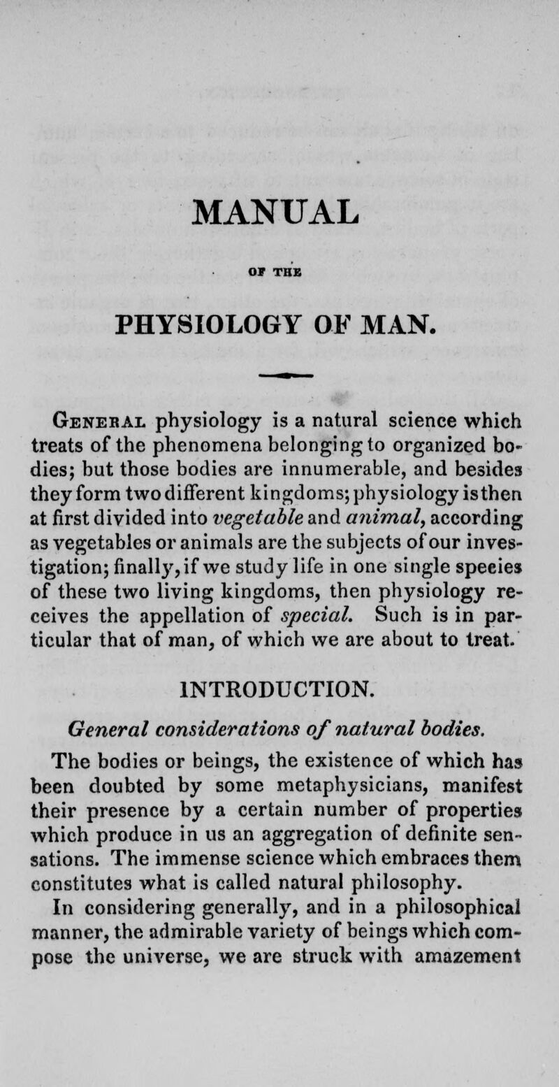 MANUAL PHYSIOLOGY OF MAN. Genebal physiology is a natural science which treats of the phenomena belonging to organized bo- dies; but those bodies are innumerable, and besides they form two different kingdoms; physiology isthen at first divided into vegetable and animal, according as vegetables or animals are the subjects of our inves- tigation; finalty, if we study life in one single species of these two living kingdoms, then physiology re- ceives the appellation of special. Such is in par- ticular that of man, of which we are about to treat. INTRODUCTION. General considerations of natural bodies. The bodies or beings, the existence of which has been doubted by some metaphysicians, manifest their presence by a certain number of properties which produce in us an aggregation of definite sen- sations. The immense science which embraces them constitutes what is called natural philosophy. In considering generally, and in a philosophical manner, the admirable variety of beings which com- pose the universe, we are struck with amazement