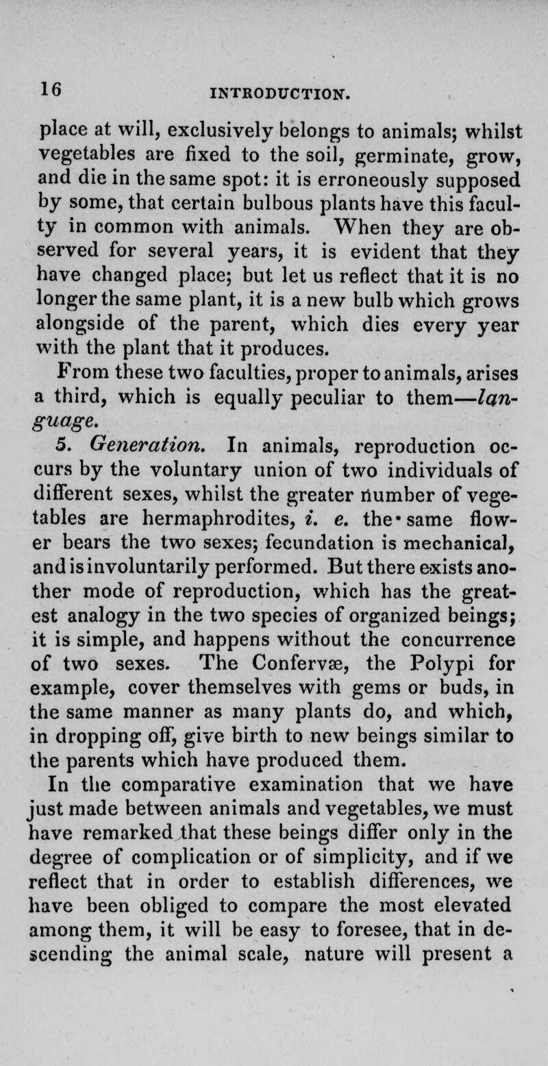 place at will, exclusively belongs to animals; whilst vegetables are fixed to the soil, germinate, grow, and die in the same spot: it is erroneously supposed by some, that certain bulbous plants have this facul- ty in common with animals. When they are ob- served for several years, it is evident that they have changed place; but let us reflect that it is no longer the same plant, it is a new bulb which grows alongside of the parent, which dies every year with the plant that it produces. From these two faculties, proper to animals, arises a third, which is equally peculiar to them—lan- guage. 5. Generation. In animals, reproduction oc- curs by the voluntary union of two individuals of different sexes, whilst the greater number of vege- tables are hermaphrodites, i. e. the* same flow- er bears the two sexes; fecundation is mechanical, and is involuntarily performed. But there exists ano- ther mode of reproduction, which has the great- est analogy in the two species of organized beings; it is simple, and happens without the concurrence of two sexes. The Conferva?, the Polypi for example, cover themselves with gems or buds, in the same manner as many plants do, and which, in dropping off, give birth to new beings similar to the parents which have produced them. In the comparative examination that we have just made between animals and vegetables, we must have remarked that these beings differ only in the degree of complication or of simplicity, and if we reflect that in order to establish differences, we have been obliged to compare the most elevated among them, it will be easy to foresee, that in de- scending the animal scale, nature will present a