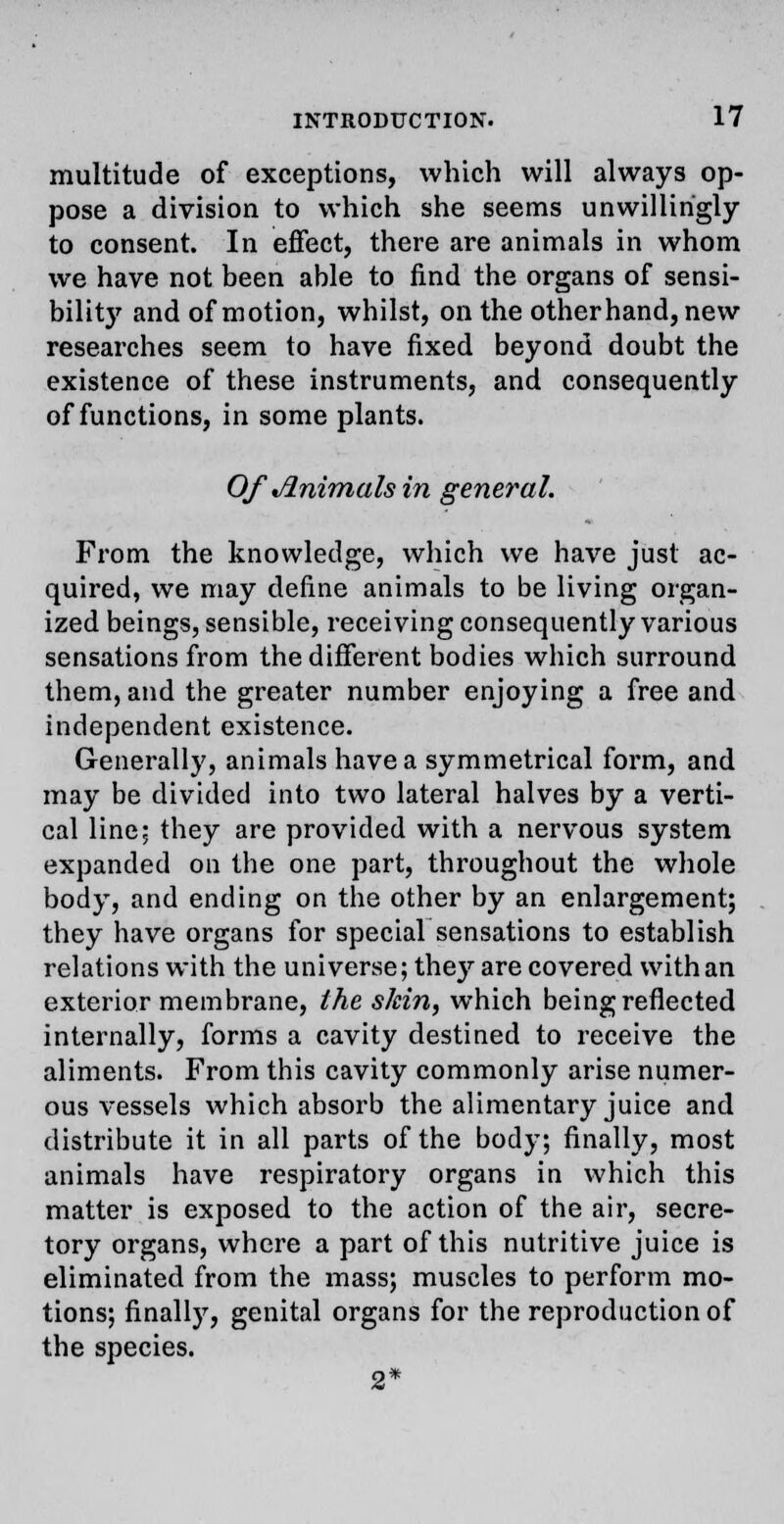 multitude of exceptions, which will always op- pose a division to which she seems unwillingly to consent. In effect, there are animals in whom we have not been able to find the organs of sensi- bility and of motion, whilst, on the other hand, new researches seem to have fixed beyond doubt the existence of these instruments, and consequently of functions, in some plants. Of Animals in general. From the knowledge, which we have just ac- quired, we may define animals to be living organ- ized beings, sensible, receiving consequently various sensations from the different bodies which surround them, and the greater number enjoying a free and independent existence. Generally, animals have a symmetrical form, and may be divided into two lateral halves by a verti- cal line; they are provided with a nervous system expanded on the one part, throughout the whole body, and ending on the other by an enlargement; they have organs for special sensations to establish relations with the universe; they are covered with an exterior membrane, the skin, which being reflected internally, forms a cavity destined to receive the aliments. From this cavity commonly arise numer- ous vessels which absorb the alimentary juice and distribute it in all parts of the body; finally, most animals have respiratory organs in which this matter is exposed to the action of the air, secre- tory organs, where a part of this nutritive juice is eliminated from the mass; muscles to perform mo- tions; finally, genital organs for the reproduction of the species. 2*