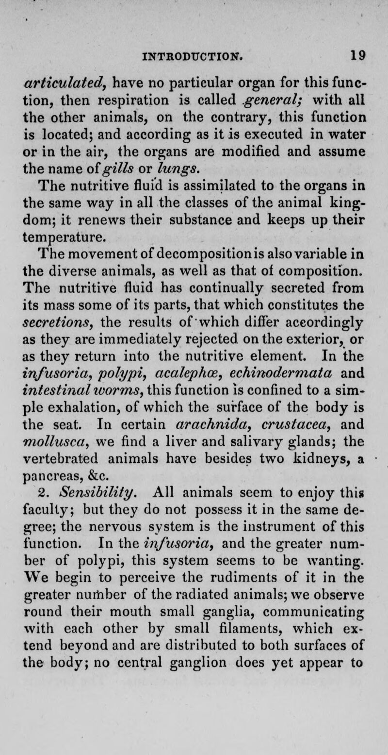 articulated, have no particular organ for this func- tion, then respiration is called general; with all the other animals, on the contrary, this function is located; and according as it is executed in water or in the air, the organs are modified and assume the name of gills or lungs. The nutritive fluid is assimilated to the organs in the same way in all the classes of the animal king- dom; it renews their substance and keeps up their temperature. The movement of decomposition is also variable in the diverse animals, as well as that of composition. The nutritive fluid has continually secreted from its mass some of its parts, that which constitutes the secretions, the results of which differ accordingly as they are immediately rejected on the exterior, or as they return into the nutritive element. In the infusoria, polypi, acalephce, echinodermata and intestinal worms, this function is confined to a sim- ple exhalation, of which the surface of the body is the seat. In certain arachnida, Crustacea, and mollusca, we find a liver and salivary glands; the vertebrated animals have besides two kidneys, a pancreas, &c. 2. Sensibility. All animals seem to enjoy this faculty; but they do not possess it in the same de- gree; the nervous system is the instrument of this function. In the infusoria, and the greater num- ber of polypi, this system seems to be wanting. We begin to perceive the rudiments of it in the greater number of the radiated animals; we observe round their mouth small ganglia, communicating with each other by small filaments, which ex- tend beyond and are distributed to both surfaces of the body; no central ganglion does yet appear to