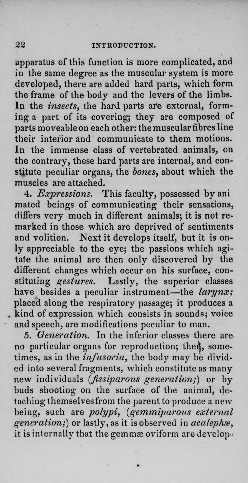 apparatus of this function is more complicated, and in the same degree as the muscular system is more developed, there are added hard parts, which form the frame of the body and the levers of the limbs. In the insects, the hard parts are external, form- ing a part of its covering; they are composed of parts moveable on each other: the muscular fibres line their interior and communicate to them motions. In the immense class of vertebrated animals, on the contrary, these hard parts are internal, and con- stitute peculiar organs, the bones, about which the muscles are attached. 4. Expressions. This faculty, possessed by ani mated beings of communicating their sensations, differs very much in different animals; it is not re- marked in those which are deprived of sentiments and volition. Next it develops itself, but it is on- ly appreciable to the eye; the passions which agi- tate the animal are then only discovered by the different changes which occur on his surface, con- stituting gestures. Lastly, the superior classes have besides a peculiar instrument—the larynx; placed along the respiratory passage; it produces a kind of expression which consists in sounds; voice and speech, are modifications peculiar to man. 5. Generation. In the inferior classes there are no particular organs for reproduction; thei|, some- times, as in the infusoria, the body may be divid- ed into several fragments, which constitute as many new individuals {fissiparous generation;) or by buds shooting on the surface of the animal, de- taching themselves from the parent to produce a new being, such are polypi, (gemmiparous external generation;) or lastly, as it is observed in acalephm, it is internally that the gemmae oviform are develop •