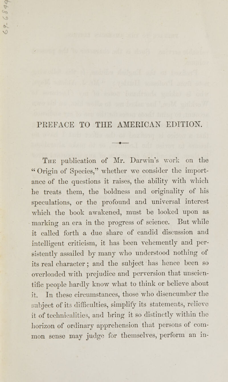 PREFACE TO THE AMERICAN EDITION. The publication of Mr. Darwin's work on the  Origin of Species, whether we consider the import- ance of the questions it raises, the ability writh which he treats them, the boldness and originality of his speculations, or the profound and universal interest which the book awakened, must be looked upon as marking an era in the progress of science. But while it called forth a due share of candid discussion and intelligent criticism, it has been vehemently and per- sistently assailed by many who understood nothing of its real character; and the subject has hence been so overloaded with prejudice and perversion that unscien- tific people hardly know what to think or believe about it. In these circumstances, those who disencumber the subject of its difficulties, simplify its statements, relieve it of technicalities, and bring it so distinctly within the horizon of ordinary apprehension that persons of com- mon sense may judge for themselves, perform an in-