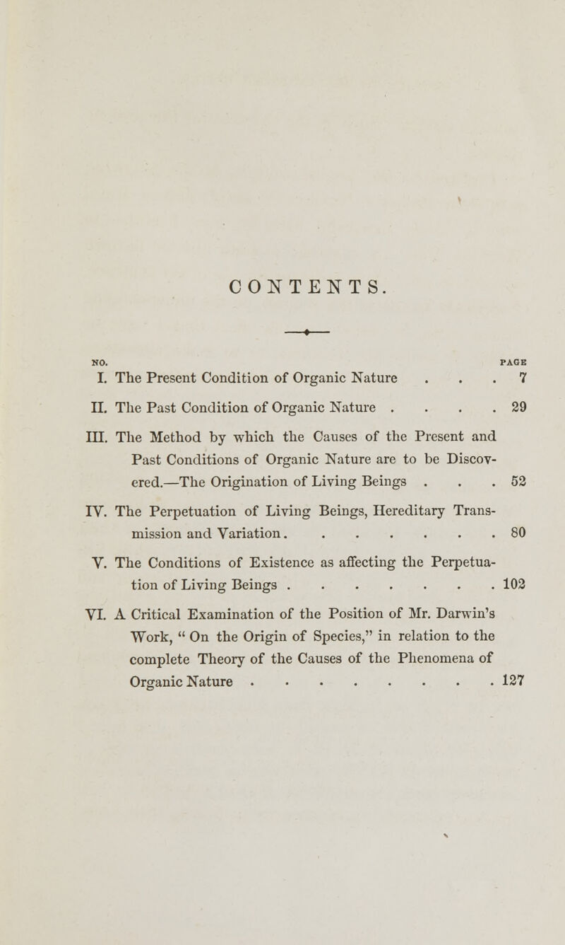 CONTENTS HO. PAGE I. The Present Condition of Organic Nature ... 7 II. The Past Condition of Organic Nature . . . .29 III. The Method by which the Causes of the Present and Past Conditions of Organic Nature are to be Discov- ered.—The Origination of Living Beings . . .52 TV. The Perpetuation of Living Beings, Hereditary Trans- mission and Variation 80 V. The Conditions of Existence as affecting the Perpetua- tion of Living Beings 102 VI. A Critical Examination of the Position of Mr. Darwin's Work,  On the Origin of Species, in relation to the complete Theory of the Causes of the Phenomena of Organic Nature 127