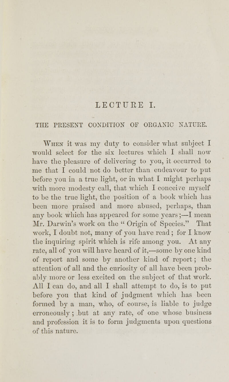 LECTURE I. THE PRESENT CONDITION OF ORGANIC NATURE. When it was my duty to consider what subject I would select for the six lectures which I shall now have the pleasure of delivering to you, it occurred to me that I could not do better than endeavour to put before you in a true light, or in what I might perhaps with more modesty call, that which I concei/e myself to be the true light, the position of a book which has been more praised and more abused, perhaps, than any book which has appeared for some years;—I mean Mr. Darwin's work on the  Origin of Species. That work, I doubt not, many of you have read; for I know the inquiring spirit which is rife among you. At any rate, all of you will have heard of it,—some by one kind of report and some by another kind of report; the attention of all and the curiosity of all have been prob- ably more or less excited on the subject of that work. All I can do, and all I shall attempt to do, is to put before you that kind of judgment which has been formed by a man, who, of course, is liable to judge erroneously; .but at any rate, of one whose business and profession it is to form judgments upon questions of this nature.