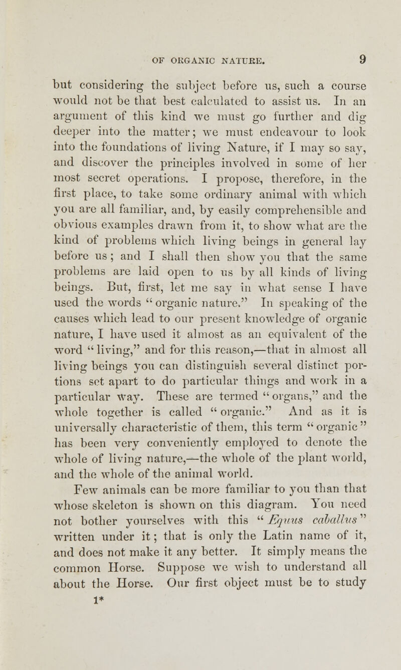 but considering the subject before us, such a course would not be that best calculated to assist us. In an argument of this kind we must go further and dig deeper into the matter; we must endeavour to look into the foundations of living Nature, if I may so say, and discover the principles involved in some of her most secret operations. I propose, therefore, in the first place, to take some ordinary animal with which you are all familiar, and, by easily comprehensible and obvious examples drawn from it, to show what are the kind of problems which living beings in general lay before us; and I shall then show you that the same problems are laid open to us by all kinds of living beings. But, first, let me say in what sense I have used the words  organic nature. In speaking of the causes which lead to our present knowledge of organic nature, I have used it almost as an equivalent of the word  living, and for this reason,—that in almost all living beings you can distinguish several distinct por- tions set apart to do particular things and work in a particular way. These are termed  organs, and the whole together is called  organic. And as it is universally characteristic of them, this term organic has been very conveniently employed to denote the whole of living nature,—the whole of the plant world, and the whole of the animal world. Few animals can be more familiar to you than that whose skeleton is shown on this diagram. You need not bother yourselves with this  Eqvus cahalhis written under it; that is only the Latin name of it, and does not make it any better. It simply means the common Horse. Suppose we wish to understand all about the Horse. Our first object must be to study 1*