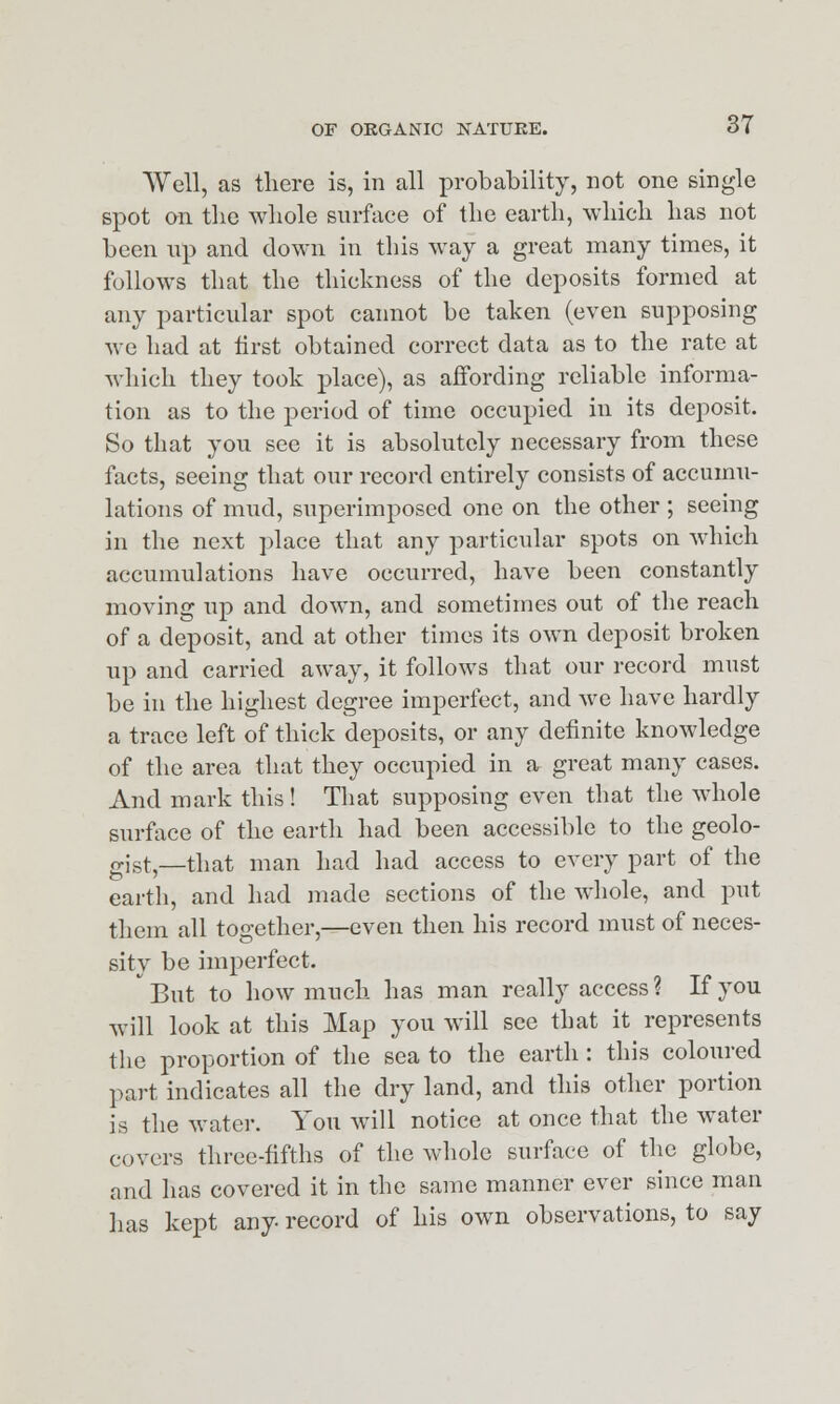 Well, as there is, in all probability, not one single spot on the whole surface of the earth, which has not been np and down in this way a great many times, it follows that the thickness of the deposits formed at any particular spot cannot be taken (even supposing we had at first obtained correct data as to the rate at which they took place), as affording reliable informa- tion as to the period of time occupied in its deposit. So that you see it is absolutely necessary from these facts, seeing that our record entirely consists of accumu- lations of mud, superimposed one on the other ; seeing in the next place that any particular spots on which accumulations have occurred, have been constantly moving up and down, and sometimes out of the reach of a deposit, and at other times its own deposit broken up and carried away, it follows that our record must be in the highest degree imperfect, and we have hardly a trace left of thick deposits, or any definite knowledge of the area that they occupied in a great many cases. And mark this! That supposing even that the whole surface of the earth had been accessible to the geolo- gist,—that man had had access to every part of the earth, and had made sections of the whole, and put them all together,—even then his record must of neces- sity be imperfect.  But to how much has man really access ? If you will look at this Map you will see that it represents the proportion of the sea to the earth: this coloured part indicates all the dry land, and this other portion is the water. You will notice at once that the water covers three-fifths of the whole surface of the globe, and has covered it in the same manner ever since man has kept any record of his own observations, to say