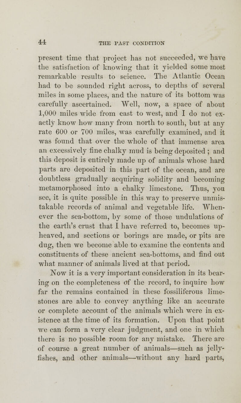 present time that project has not succeeded, we have the satisfaction of knowing that it yielded some most remarkable results to science. The Atlantic Ocean had to be sounded right across, to depths of several miles in some places, and the nature of its bottom was carefully ascertained. Well, now, a space of about 1,000 miles wide from east to west, and I do not ex- actly know how many from north to south, but at any rate 600 or 700 miles, was carefully examined, and it was found, that over the whole of that immense area an excessively fine chalky mud is being deposited ; and this deposit is entirely made up of animals whose hard parts are deposited in this part of the ocean, and are doubtless gradually acquiring solidity and becoming metamorphosed into a chalky limestone. Thus, you see, it is quite possible in this way to preserve unmis- takable records of animal and vegetable life. When- ever the sea-bottom, by some of those undulations of the earth's crust that I have referred to, becomes up- heaved, and sections or borings are made, or pits are dug, then we become able to examine the contents and constituents of these ancient sea-bottoms, and find out what manner of animals lived at that period. Now it is a very important consideration in its bear- ing on the completeness of the record, to inquire how far the remains contained in these fossiliferous lime- stones are able to convey anything like an accurate or complete account of the animals which were in ex- istence at the time of its formation. Upon that point we can form a very clear judgment, and one in which there is no possible room for any mistake. There arc of course a great number of animals—such as jelly- fishes, and other animals—without any hard parts,