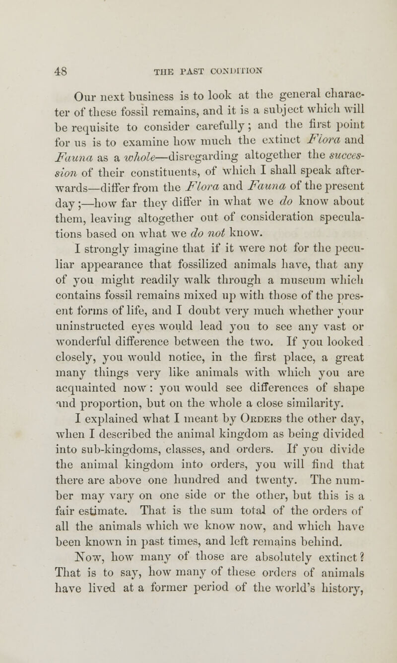 Our next business is to look at the general charac- ter of these fossil remains, and it is a subject which will be requisite to consider carefully; and the first point for us is to examine how much the extinct Flora and Fauna as a whole—disregarding altogether the succes- sion of their constituents, of which I shall speak after- wards—differ from the Flora and Fauna of the present day •—}10W far they differ in what we do know about them, leaving altogether out of consideration specula- tions based on what we do not know. I strongly imagine that if it were not for the j)ecu- liar appearance that fossilized animals have, that any of you might readily walk through a museum which contains fossil remains mixed up with those of the pres- ent forms of life, and I doubt very much whether your uninstructed eyes would lead you to see any vast or wonderful difference between the two. If you looked closely, you would notice, in the first place, a great many things very like animals with which you are acquainted now: you would see differences of shape and proportion, but on the whole a close similarity. I explained what I meant by Orders the other day, when I described the animal kingdom as being divided into sub-kingdoms, classes, and orders. If you divide the animal kingdom into orders, you will find that there are above one hundred and twenty. The num- ber may vary on one side or the other, but this is a fair estimate. That is the sum total of the orders of all the animals which we know now, and which have been known in past times, and left remains behind. Now, how many of those are absolutely extinct? That is to say, how many of these orders of animals have lived at a former period of the world's history,