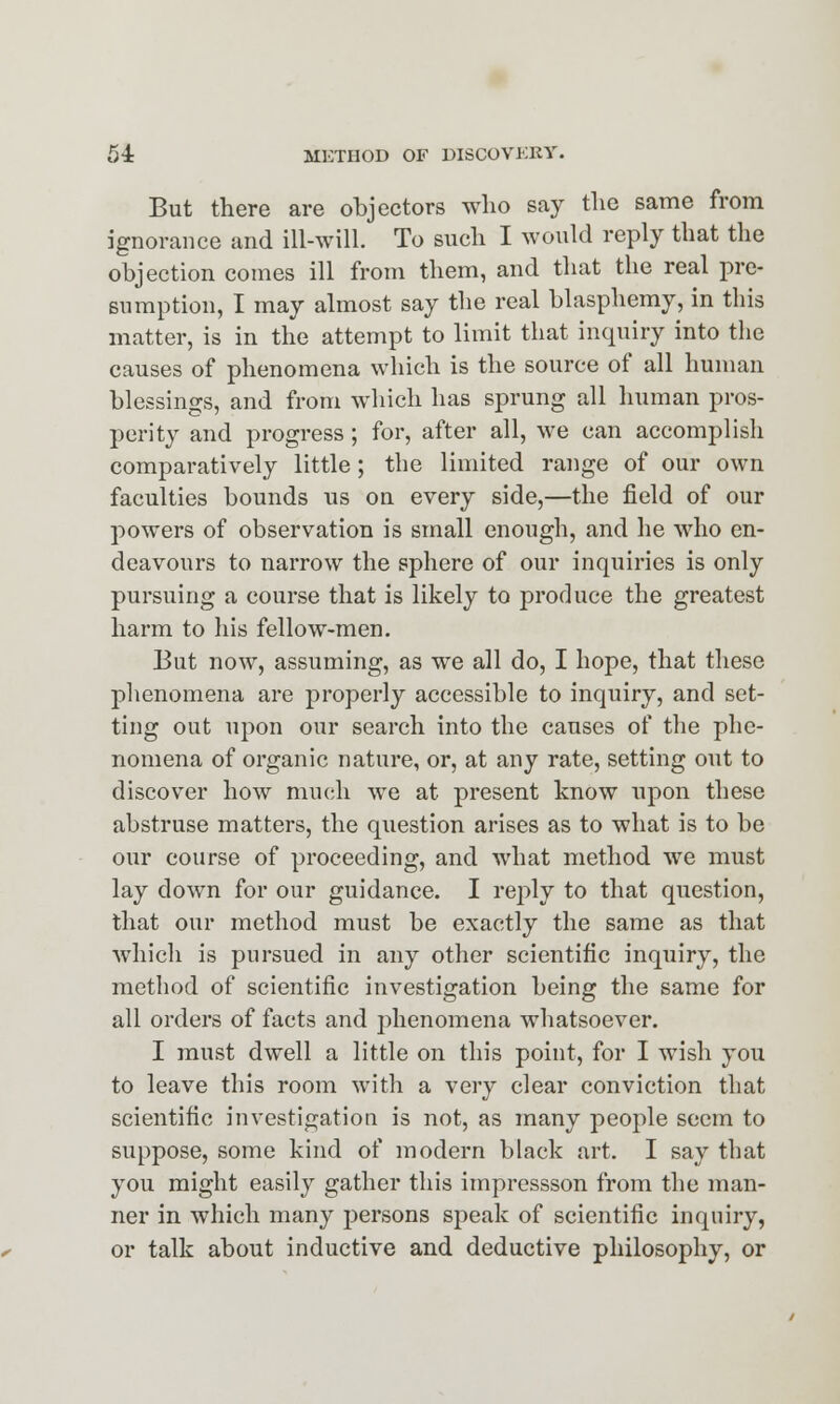 But there are objectors who say the same from ignorance and ill-will. To such I would reply that the objection comes ill from them, and that the real pre- sumption, I may almost say the real blasphemy, in this matter, is in the attempt to limit that inquiry into the causes of phenomena which is the source of all human blessings, and from which has sprung all human pros- perity and progress; for, after all, we can accomplish comparatively little; the limited range of our own faculties bounds us on every side,—the field of our powers of observation is small enough, and he who en- deavours to narrow the sphere of our inquiries is only pursuing a course that is likely to produce the greatest harm to his fellow-men. But now, assuming, as we all do, I hope, that these phenomena are properly accessible to inquiry, and set- ting out upon our search into the causes of the phe- nomena of organic nature, or, at any rate, setting out to discover how much we at present know upon these abstruse matters, the question arises as to what is to be our course of proceeding, and what method we must lay down for our guidance. I reply to that question, that our method must be exactly the same as that which is pursued in any other scientific inquiry, the method of scientific investigation being the same for all orders of facts and phenomena whatsoever. I must dwell a little on this point, for I wish you to leave this room with a very clear conviction that scientific investigation is not, as many people seem to suppose, some kind of modern black art. I say that you might easily gather this impressson from the man- ner in which many persons speak of scientific inquiry, or talk about inductive and deductive philosophy, or