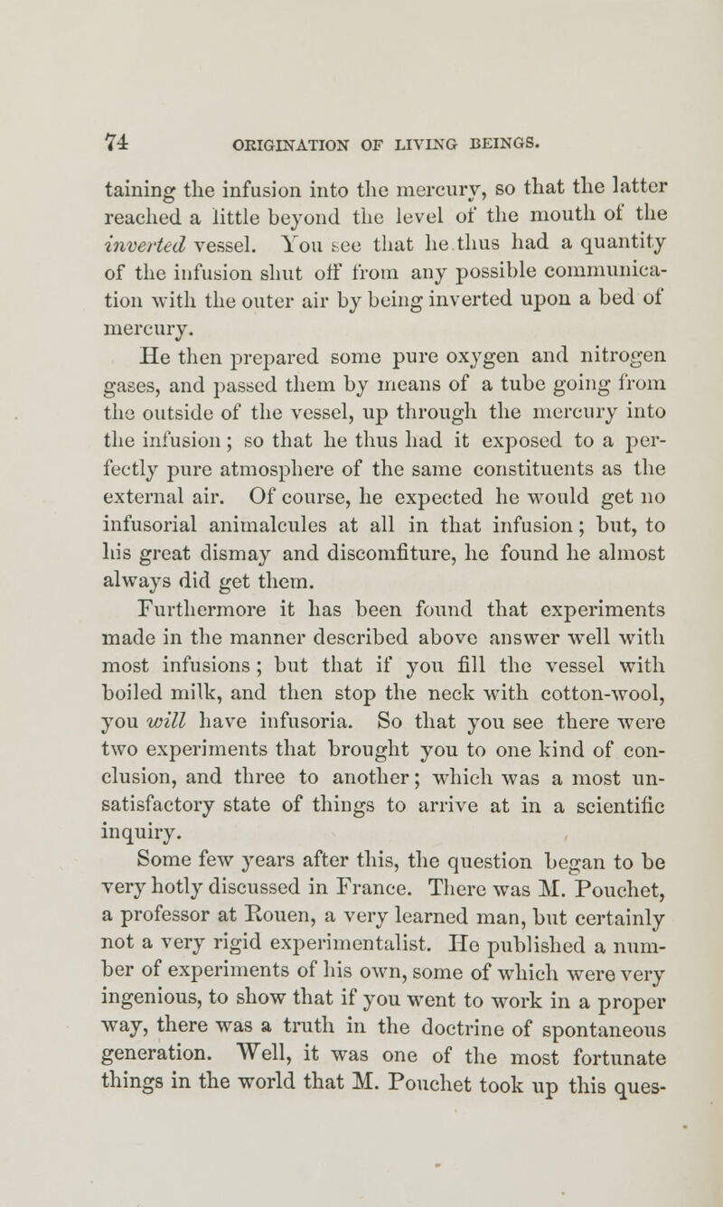 taining the infusion into the mercury, so that the latter reached a little beyond the level of the mouth of the inverted vessel. You see that he thus had a quantity of the infusion shut off from any possible communica- tion with the outer air by being inverted upon a bed of mercury. He then prepared some pure oxygen and nitrogen gases, and passed them by means of a tube going from the outside of the vessel, up through the mercury into the infusion; so that he thus had it exposed to a per- fectly pure atmosphere of the same constituents as the external air. Of course, he expected he would get no infusorial animalcules at all in that infusion; but, to his great dismay and discomfiture, he found he almost always did get them. Furthermore it has been found that experiments made in the manner described above answer well with most infusions ; but that if you fill the vessel with boiled milk, and then stop the neck with cotton-wool, you will have infusoria. So that you see there were two experiments that brought you to one kind of con- clusion, and three to another; which was a most un- satisfactory state of things to arrive at in a scientific inquiry. Some few years after this, the question began to be very hotly discussed in France. There was M. Pouehet, a professor at Kouen, a very learned man, but certainly not a very rigid experimentalist. He published a num- ber of experiments of his own, some of which were very ingenious, to show that if you went to work in a proper way, there was a truth in the doctrine of spontaneous generation. Well, it was one of the most fortunate things in the world that M. Pouehet took up this ques-