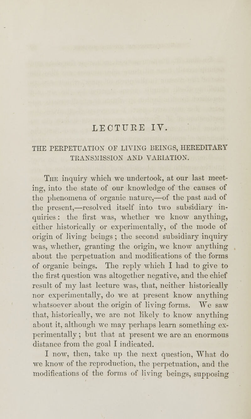 LECTUKE IV. THE PERPETUATION OF LIVING BEINGS, HEREDITARY TRANSMISSION AND VARIATION. The inquiry wliicli we undertook, at our last meet- ing, into the state of our knowledge of the causes of the phenomena of organic nature,—of the past and of the present,—resolved itself into two subsidiary in- quiries : the first was, whether we know anything, either historically or experimentally, of the mode of origin of living beings; the second subsidiary inquiry was, whether, granting the origin, we know anything about the perpetuation and modifications of the forms of organic beings. The reply which I had to give to the first question was altogether negative, and the chief result of my last lecture was, that, neither historically nor experimentally, do we at present know anything whatsoever about the origin of living forms. We saw that, historically, we are not likely to know anything about it, although we may perhaps learn something ex- perimentally ; but that at present we are an enormous distance from the goal I indicated. I now, then, take up the next question, What do we know of the reproduction, the perpetuation, and the modifications of the forms of living beings, supposing