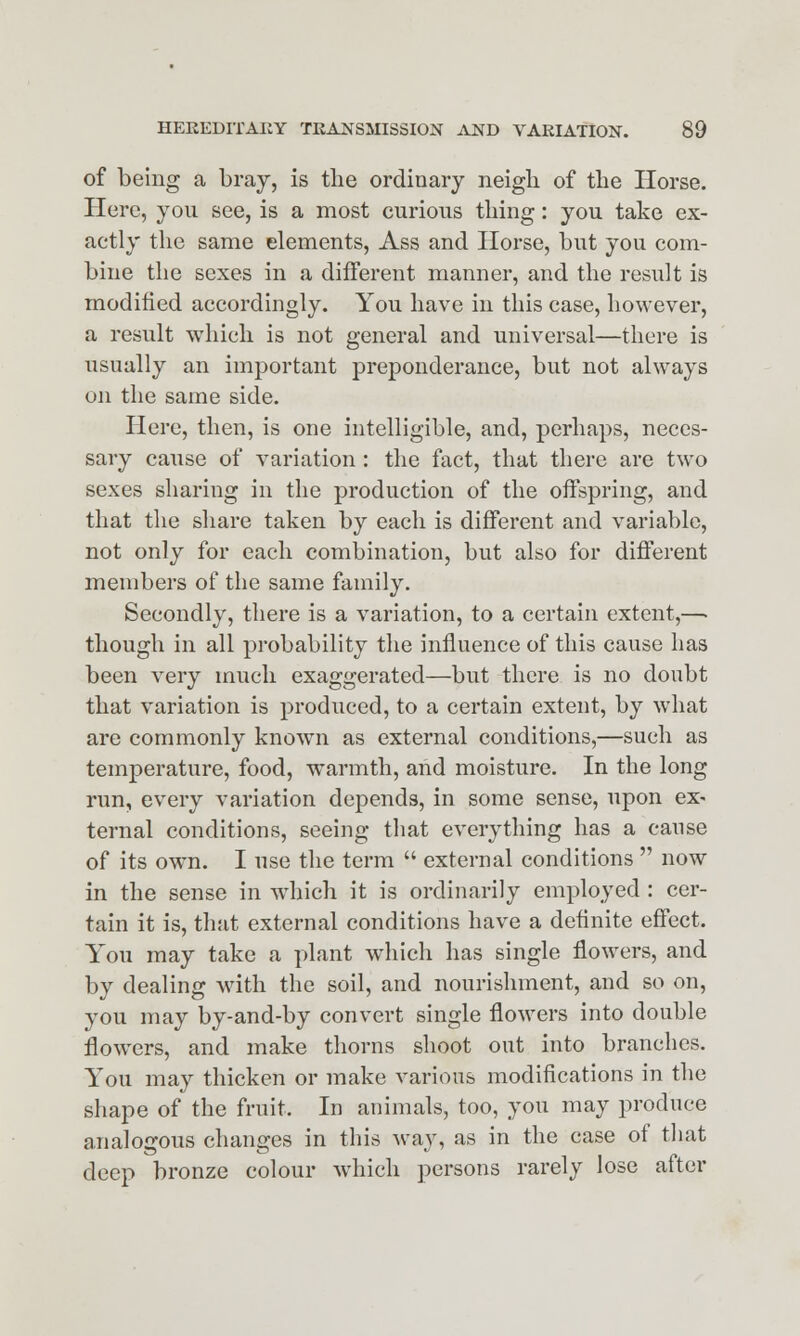 of being a bray, is the ordinary neigh of the Horse. Here, you see, is a most curious thing: you take ex- actly the same elements, Ass and Horse, but you com- bine the sexes in a different manner, and the result is modified accordingly. You have in this case, however, a result which is not general and universal—there is usually an important preponderance, but not always on the same side. Here, then, is one intelligible, and, perhaps, neces- sary cause of variation: the fact, that there are two sexes sharing in the production of the offspring, and that the share taken by each is different and variable, not only for each combination, but also for different members of the same family. Secondly, there is a variation, to a certain extent,—■ though in all probability the influence of this cause has been very much exaggerated—but there is no doubt that variation is produced, to a certain extent, by what are commonly known as external conditions,—such as temperature, food, warmth, and moisture. In the long run, every variation depends, in some sense, upon ex- ternal conditions, seeing that everything has a cause of its own. I use the term  external conditions  now in the sense in which it is ordinarily employed : cer- tain it is, that external conditions have a definite effect. You may take a plant which has single flowers, and by dealing with the soil, and nourishment, and so on, you may by-and-by convert single flowers into double flowers, and make thorns shoot out into branches. You may thicken or make various modifications in the shape of the fruit. In animals, too, you may produce analogous changes in this way, as in the case of that deep bronze colour which persons rarely lose after