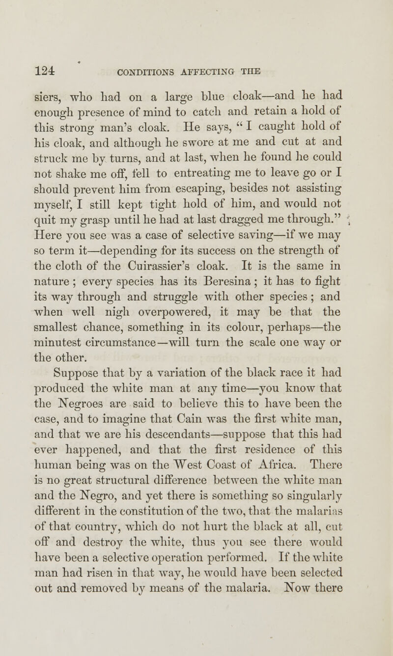 siers, who had on a large blue cloak—and he had enough presence of mind to catch and retain a hold of this strong man's cloak. He says,  I caught hold of his cloak, and although he swore at me and cut at and struck me by turns, and at last, when he found he could not shake me off, fell to entreating me to leave go or I should prevent him from escaping, besides not assisting myself, I still kept tight hold of him, and would not quit my grasp until he had at last dragged me through. Here you see was a case of selective saving—if we may so term it—depending for its success on the strength of the cloth of the Cuirassier's cloak. It is the same in nature ; every species has its Beresina; it has to fight its way through and struggle with other species; and when well nigh overpowered, it may be that the smallest chance, something in its colour, perhaps—the minutest circumstance—will turn the scale one way or the other. Suppose that by a variation of the black race it had produced the white man at any time—you know that the Negroes are said to believe this to have been the case, and to imagine that Cain was the first white man, and that we are his descendants—suppose that this had ever happened, and that the first residence of this human being was on the West Coast of Africa. There is no great structural difference between the white man and the Negro, and yet there is something so singularly different in the constitution of the two, that the malarias of that country, which do not hurt the black at all, cut off and destroy the white, thus you see there would have been a selective operation performed. If the white man had risen in that way, he would have been selected out and removed by means of the malaria. Now there