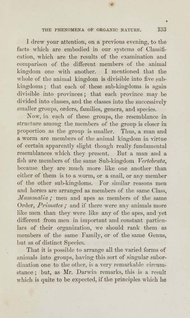 I drew jour attention, on a previous evening, to the facts which are embodied in our systems of Classifi- cation, which are the results of the examination and comparison of the different members of the animal kingdom one with another. I mentioned that the whole of the animal kingdom is divisible into five sub- kingdoms ; that each of these sub-kingdoms is again divisible into provinces; that each province may be divided into classes, and the classes into the successively smaller groups, orders, families, genera, and species. Now, in each of these groups, the resemblance in structure among the members of the group is closer in proportion as the group is smaller. Thus, a man and a worm are members of the animal kingdom in virtue of certain apparently slight though really fundamental resemblances which they present. But a man and a fish are members of the same Sub-kingdom Vertebrata, because they are much more like one another than either of them is to a worm, or a snail, or any member of the other sub-kingdoms. For similar reasons men and horses are arranged as members of the same Class, Mammalia / men and apes as members of the same Order, Primates y and if there were any animals more like men than they were like any of the apes, and yet different from men in important and constant particu- lars of their organization, we should rank them as members of the same Family, or of the same Genus, but as of distinct Species. That it is possible to arrange all the varied forms of animals into groups, having this sort of singular subor- dination one to the other, is a very remarkable circum- stance ; but, as Mr. Darwin remarks, this is a result which is quite to be expected, if the principles which he