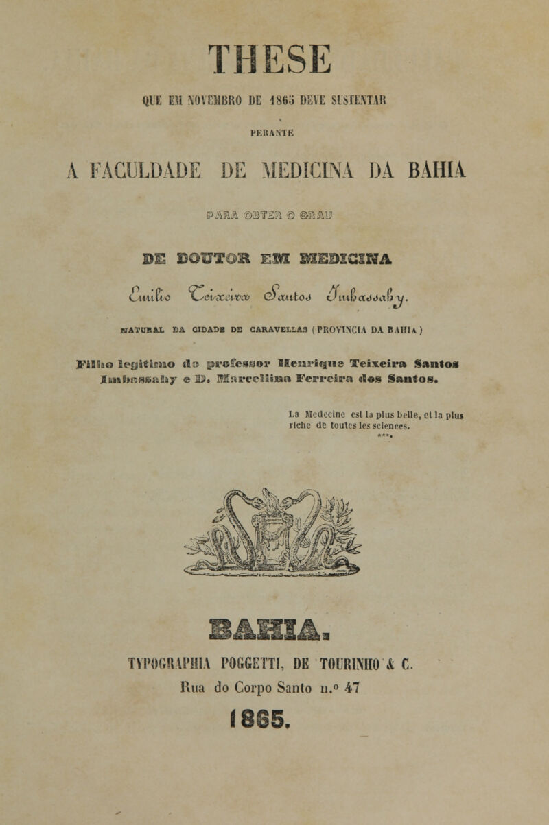 THESE QlE m NOVEMBRO DE 186o DEVE SUSTENTAR PERANTE A FACULDADE DE MEDICINA DA BAHIA PARA Q3T£íi © m\Ã\J DE DOUTOR EM HIEDZGSHA :j- NATUIIAL BA CIDADB DS CARAVELLA3 (PROVÍNCIA DA BAIIU) Fiííao legitimo ti» professos* Henrique Teixeira Santos ItMÍíRseaEíy e U» jSEstrcelíina Ferreira rios Santos. La Mcdccinc csl la plus belle, et la plu» riclic de toules les sciences. TVPOGIMPMA POGGETTI, DE TOURIMIO k C. Rua do Corpo Santo u.° 47 1865.