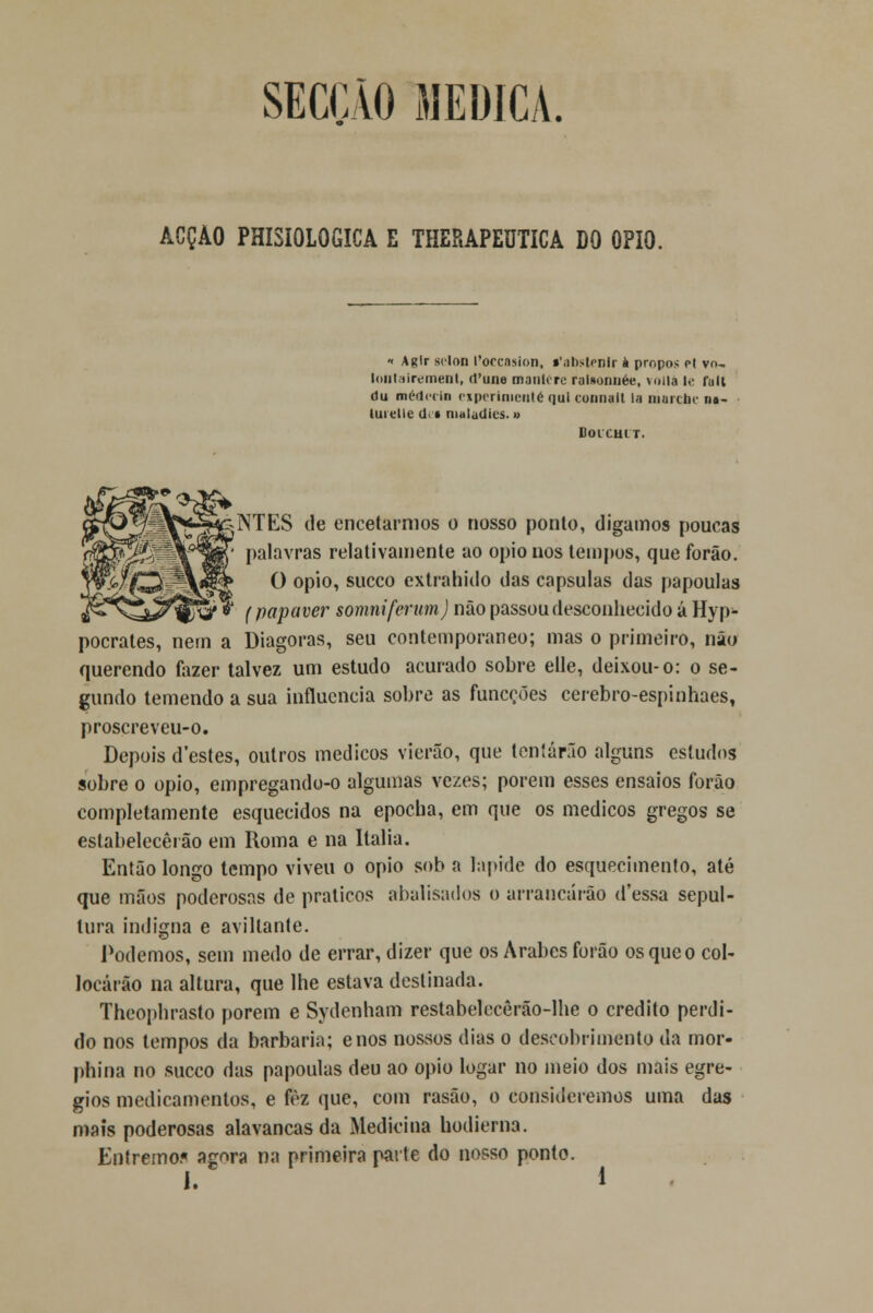 SECÇÃO MEDICA. ACÇÃO PHI3IOLOGICA E THERAPEUTICA DO ÓPIO. « Agir sclon 1'occasion, «'anstrnir à propôs et vo- lonl liremenl, rl'une manlcre raiaonnée, vollà le fult du médpcin ciperinienté qui connait la marche n«- lurelie d § maladies. » Boi cm r. i^A^^^-g^NTES de encetarmos o nosso ponto, digamos poucas rTO^Él| palavras relativamente ao ópio nos tempos, que forão. Yv-Wf^à~^r&k ^ opio, sueco extrahido das capsulas das papoulas J^^â^^y'» {papaver somniferum) não passou desconhecido á Hyp- pocrates, nem a Diagoras, seu contemporâneo; mas o primeiro, não querendo fazer talvez um estudo acurado sobre elle, deixou-o: o se- gundo temendo a sua influencia sobre as funeções cerebro-espinhaes, proscreveu-o. Depois d'estes, outros médicos vierão, que tentarão alguns estudos sobre o opio, empregando-o algumas vezes; porem esses ensaios forão completamente esquecidos na epocha, em que os médicos gregos se estabelecerão em Roma e na Itália. Então longo tempo viveu o opio sob a lapide do esquecimento, até que mãos poderosas de práticos srbalisados o arrancarão d'essa sepul- tura indigna e aviltante. Podemos, sem medo de errar, dizer que os Árabes forão os que o col- locárão na altura, que lhe estava destinada. Theophrasto porem e Sydenham restabelecêrão-lhe o credito perdi- do nos tempos da barbaria; enos nossos dias o descobrimento da mor- phina no sueco das papoulas deu ao opio logar no meio dos mais egré- gios medicamentos, e fèz que, com rasão, o consideremos uma das mais poderosas alavancas da Medicina hodierna. Entrernoí» agora na primeira parte do nosso ponto.