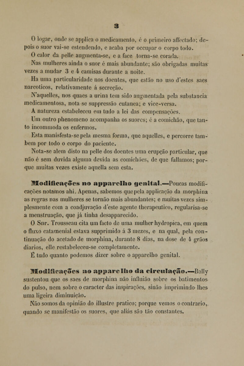 O logar, onde se applica o medicamento, é o primeiro affectado; de- pois o suor vai-se estendendo, e acaba por oceupar o corpo todo. O calor da pelle augmenta-se, e a face torna-se corada. Nas mulheres ainda o suor é mais abundante; são obrigadas muitas vezes a mudar 3 e 4 camisas durante a noite. Ha uma particularidade nos doentes, que estão no uso d'estes saes narcóticos, relativamente á secreção. N'aquelles, nos quaes a urina tem sido augmentada pela substancia medicamentosa, nota se suppressão cutânea; e vice-versa. A natureza estabeleceu em tudo a lei das compensações. Um outro phenomeno acompanha os suores; é a comichão, que tan- to incommoda os enfermos. Esta manisfesta-sepela mesma forma, que aquclles, e percorre tam- bém por todo o corpo do paciente. Nota-se alem disto na pelle dos doentes uma erupção particular, que não é sem duvida alguma devida as comichões, de que falíamos; por- que muitas vezes existe aquella sem esta. Modificações no apparcllio genital .—Poucas modifi- cações notamos ahi. Apenas, sabemos que pela applicação da morphina as regras nas mulheres se tornão mais abundantes; e muitas vezes sim- plesmente com a coadjuvação deste agente therapeutico, regularisa-se a menstruação, que já tinha desapparecido. O Snr. Trousseau cita um facto de unia mulher hydropica, em quem o fluxo catamenial estava supprimido á 3 mezes, e na qual, pela con- tinuação do acetado de morphina, durante 8 dias, na dose de 4 grãos diários, elle restabeleceu-se completamente. Ê tudo quanto podemos dizer sobre o apparelho genital. Modificações sio apparelho da circulação.— Bally sustentou que os saes de morphina não iníluião sobre os batimentos do pulso, nem sobre o caracter das inspirações, sinão imprimindo lhes uma ligeira diminuição. Não somos da opinião do illustre pratico; porque vemos o contrario, quando se manifestão os suores, que aliás são tão constantes.