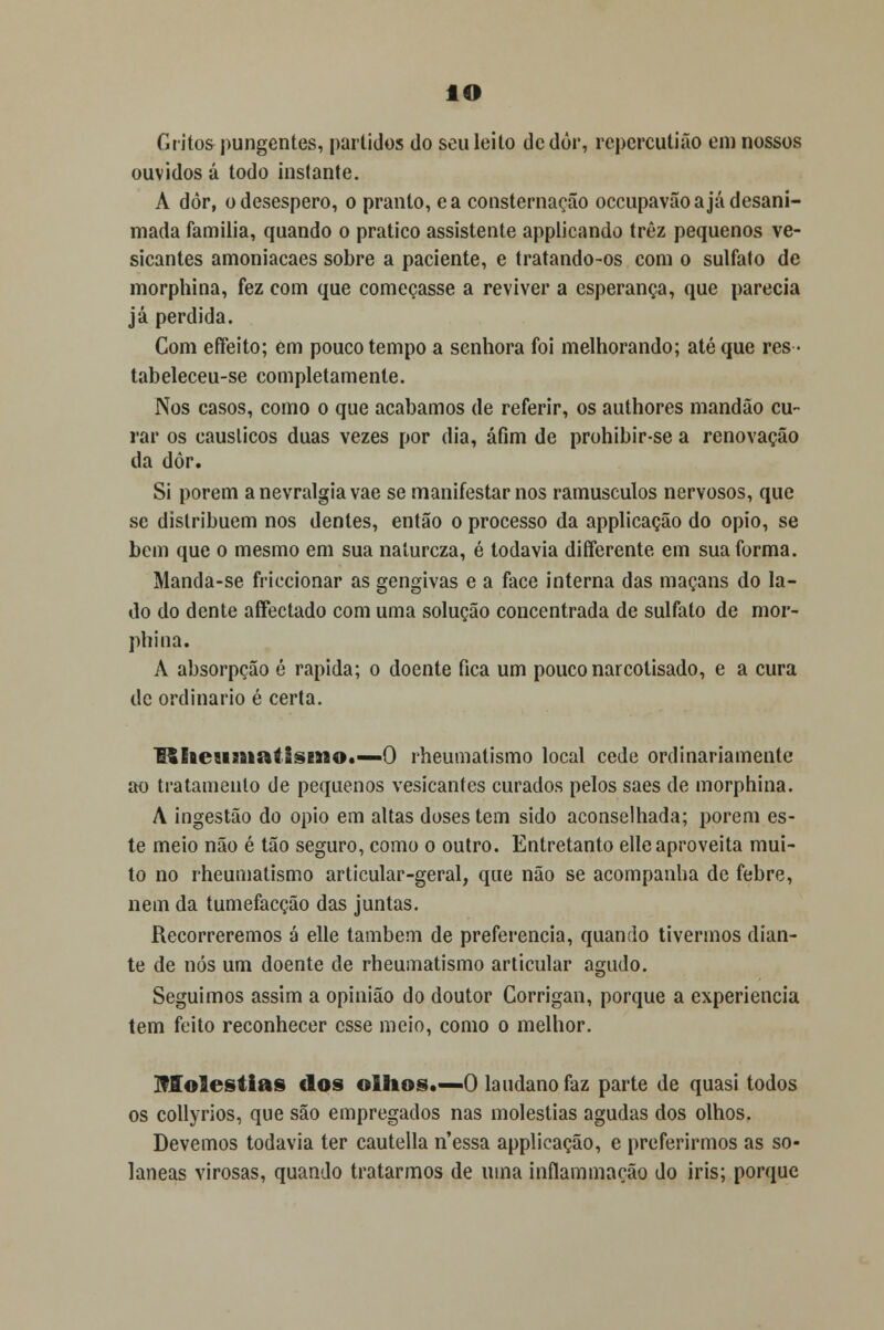 IO Gritos pungentes, partidos do seu leito de dor, repercutião em nossos ouvidos á todo instante. A dôr, o desespero, o pranto, ea consternação occupavão a já desani- mada família, quando o pratico assistente applicando trêz pequenos ve- sicantes amoniacaes sobre a paciente, e tratando-os com o sulfato de morphina, fez com que começasse a reviver a esperança, que parecia já perdida. Com effeito; em pouco tempo a senhora foi melhorando; até que res- tabeleceu-se completamente. Nos casos, como o que acabamos de referir, os authores mandão cu- rar os cáusticos duas vezes por dia, afim de prohibir-se a renovação da dôr. Si porem a nevralgia vae se manifestar nos ramúsculos nervosos, que se distribuem nos dentes, então o processo da applicação do ópio, se bem que o mesmo em sua natureza, é todavia diíferente em sua forma. Manda-se friccionar as gengivas e a face interna das maçans do la- do do dente affectado com uma solução concentrada de sulfato de mor- phina. A absorpção é rápida; o doente fica um pouco narcotisado, e a cura de ordinário é certa. !$heaimatisEno«—0 rheumatismo local cede ordinariamente ao tratamento de pequenos vesicantes curados pelos saes de morphina. A ingestão do ópio em altas doses tem sido aconselhada; porem es- te meio não é tão seguro, como o outro. Entretanto elíeaproveita mui- to no rheumatismo articular-geral, que não se acompanha de febre, nem da tumefacção das juntas. Recorreremos á elle também de preferencia, quando tivermos dian- te de nós um doente de rheumatismo articular agudo. Seguimos assim a opinião do doutor Gorrigan, porque a experiência tem feito reconhecer esse meio, como o melhor. Moléstias dos olhos.—O laudanofaz parte de quasi todos os collyrios, que são empregados nas moléstias agudas dos olhos. Devemos todavia ter cautella n'essa applicação, e preferirmos as so- laneas virosas, quando tratarmos de uma inflammação do iris; porque