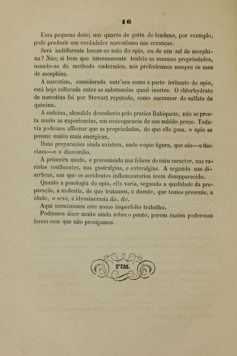 Uma pequena dose; um quarto de gotta de laudano, por exemplo, pode produzir um verdadeiro narcotismo nas creanças. Será indifferente lançar-se mão do ópio, ou de um sal de morphi- na ? Não; si bem que internamente tenhão as mesmas propriedades, usando-se do methodo endermico, nós preferiremos sempre os saes de morphina. A narcotina, considerada outr'ora como a parte irritante do ópio, está hoje collocada entre as substancias quasi inertes. O chlorhydrato de narcotina foi por Stewart reputado, como suecessor do sulfato de quinino. A codeína, alcaolide descoberto pelo pratico Rabiquete, não se pres- ta muito as experiências, em consequência de seu subido preço. Toda- via podemos affirmar que as propriedades, de que elle gosa, o ópio as possuc muito mais enérgicas. Duas preparações ainda existem, onde o ópio figura, que são—athe- riaca—e o diascordio. A primeira usada, e preconisada nas febres de máu caracter, nas va- riolas confluentes, nas gastralgias, e enteralgias. A segunda nas di- arrheas, em que os accidentes inflammatorios teem desapparecido. Quanto a posologia do ópio, ella varia, segundo a qualidade da pre- paração, a moléstia, de que tratamos, o doente, que temos presente, a idade, o sexo, a idyosincrasia &c. ác. Aqui terminamos este nosso imperfeito trabalho. Podíamos dizer muito ainda sobre o ponto; porem razões poderosas fazem com que não prosigamos.