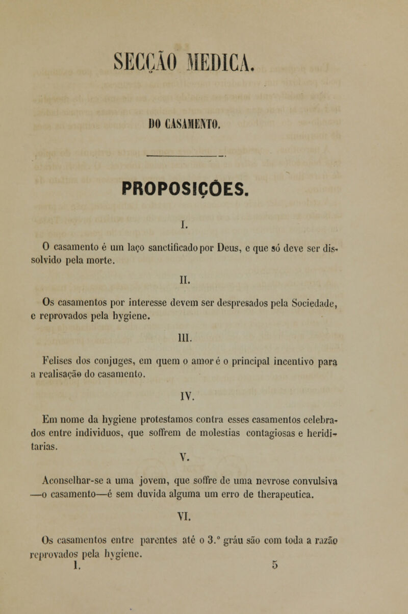 SECÇÃO MEDICA. 1)0 CASAMENTO. PROPOSIÇÕES. i. O casamento é um laço sanetiíicado por Deus, e que só deve ser dis- solvido pela morte. II. Os casamentos por interesse devem ser despresados pela Sociedade, c reprovados pela hygiene. 111. Felises dos cônjuges, em quem o amoré o principal incentivo para a realisação do casamento. IV. Em nome da hygiene protestamos contra esses casamentos celebra- dos entre indivíduos, que soffrem de moléstias contagiosas e heridi- tarias. V. Aconsclhar-se a uma jovem, que soffre de uma nevrose convulsiva —o casamento—é sem duvida alguma um erro de therapeutica. VI. Os casamentos entre parentes até o 3.° grau são com toda a razão reprovados pela hygiene.