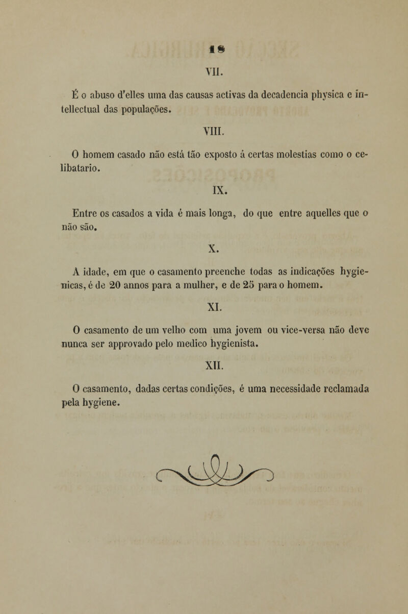 13 VII. É o abuso (Telles uma das causas activas da decadência physica e in- tellectual das populações. VIII. O homem casado não está tão exposto á certas moléstias como o ce- libatário. IX. Entre os casados a vida é mais longa, do que entre aquelles que o não são. X. À idade, em que o casamento preenche todas as indicações hygie- nicas, é de 20 annos para a mulher, e de 25 para o homem. XI. O casamento de um velho com uma jovem ou vice-versa não deve nunca ser approvado pelo medico hygienista. XII. O casamento, dadas certas condições, é uma necessidade reclamada pela hygiene. ,)