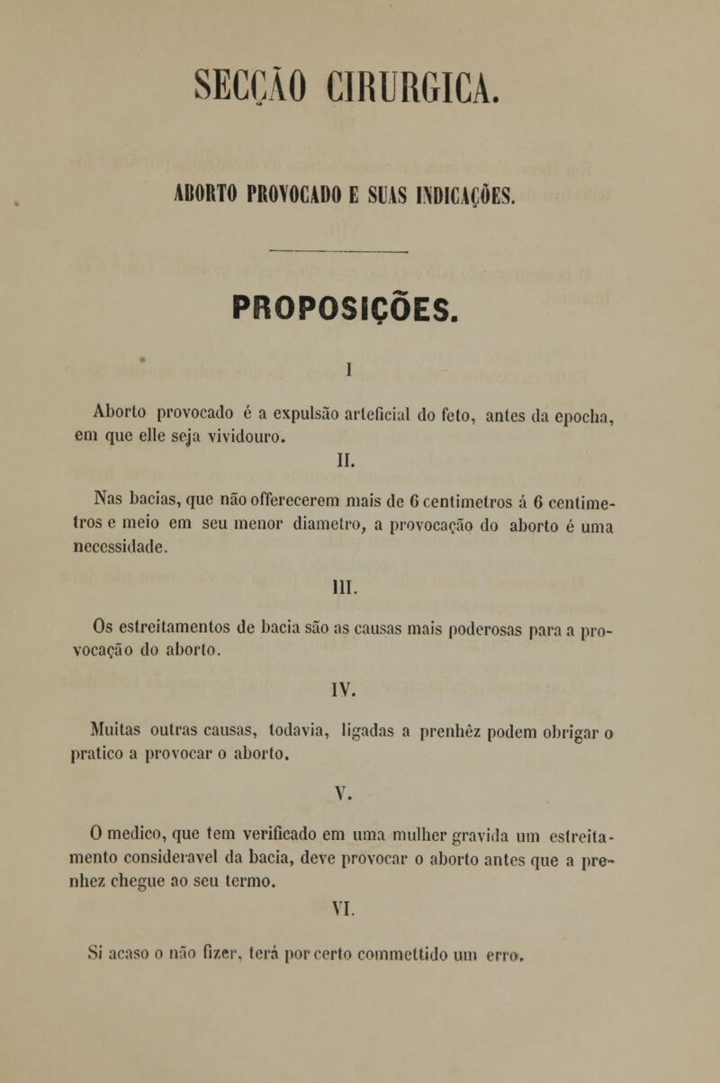 SECÇÃO CIRÚRGICA. ABORTO PROVOCADO E SUAS INDICAÇÕES. PROPOSIÇÕES. i Aborto provocado é a expulsão arteficial do feto, antes da epocha, em que elle seja vividouro. II. Nas bacias, que não offerecerem mais de 6 centímetros á 6 centíme- tros e meio em seu menor diâmetro, a provocação do aborto é uma necessidade. 111. Os estreitamentos de bacia são as causas mais poderosas para a pro- vocação do aborlo. IV. Muitas outras causas, todavia, ligadas a prenhez podem obrigar o pratico a provocar o aborto. V. O medico, que tem verificado em uma mulher gravida um estreita- mento considerável da bacia, deve provocar o aborto antes que a pre- nhez chegue ao seu termo. VI. Si acaso o não fizer, terá por certo commettido um erro.