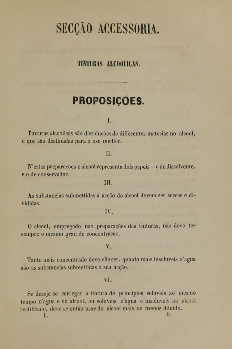 SECÇÃO ACCESSORIA. TINTURAS ALCOÓLICAS. PROPOSIÇÕES. i. Tinturas alcoólicas são dissoluções de differentes matérias no álcool, e que são destinadas para o uso medico. II. N'estas preparações o álcool representa dois papeis—o de dissolvente, e o de conservador. III. Ás substancias submeltidas á acção do álcool devem ser seccas c di- vididas. IV. O álcool, empregado nas preparações das tinturas, não deve ter sempre o mesmo grau de concentração. V. Tanto mais concentrado deve elleser, quanto mais insolúveis n'agua são as substancias submettidas á sua acção. VI. Se deseja-se carregar a tintura de princípios solúveis ao mesmo tempo n'agua e no álcool, ou solúveis n'agua e insolúveis no álcool rectificado, deve-se então usar do álcool mais ou menos diluído.