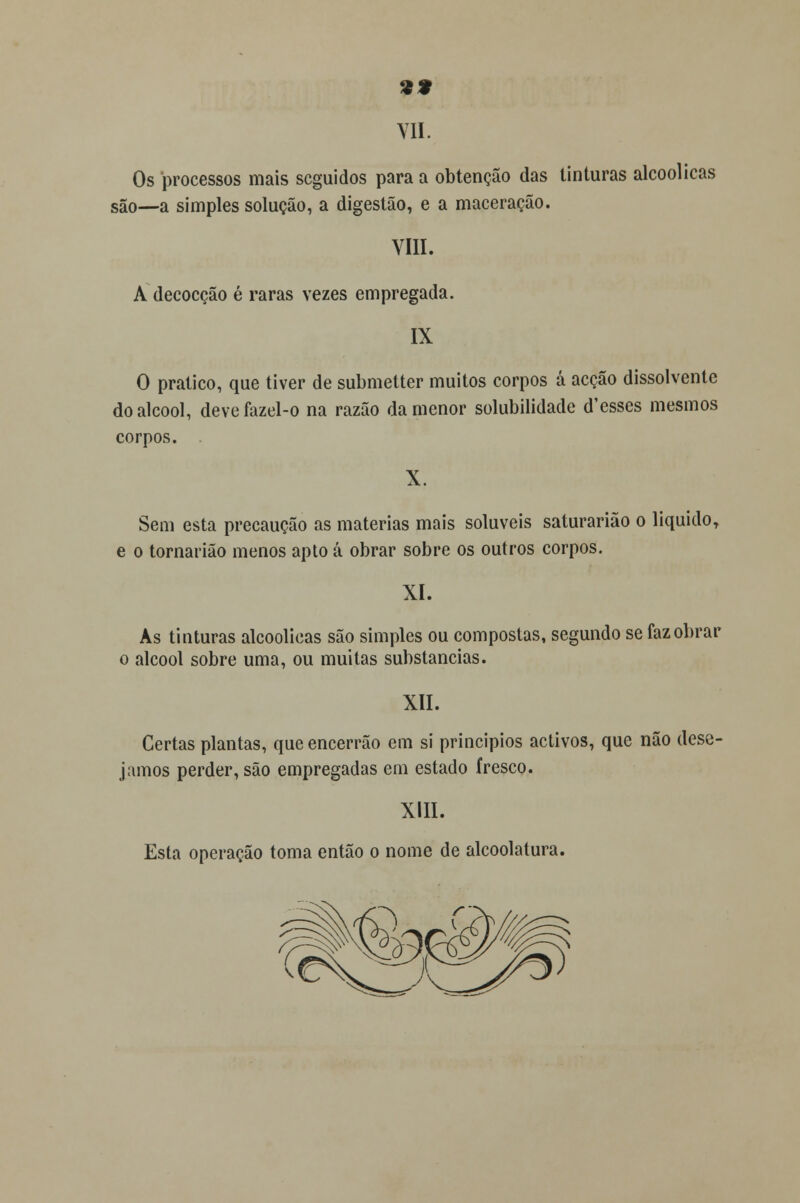 Os processos mais seguidos para a obtenção das tinturas alcoólicas são—a simples solução, a digestão, e a maceração. VIII. A decocção é raras vezes empregada. IX O pratico, que tiver de submetter muitos corpos á acção dissolvente do álcool, devefazel-o na razão da menor solubilidade d'esses mesmos corpos. . Sem esta precaução as matérias mais solúveis saturarião o liquido, e o tornarião menos apto á obrar sobre os outros corpos. XI. As tinturas alcoólicas são simples ou compostas, segundo se faz obrar o álcool sobre uma, ou muitas substancias. XII. Certas plantas, queencerrão em si princípios activos, que não dese- jamos perder, são empregadas em estado fresco. XIII. Esta operação toma então o nome de alcoolatura.