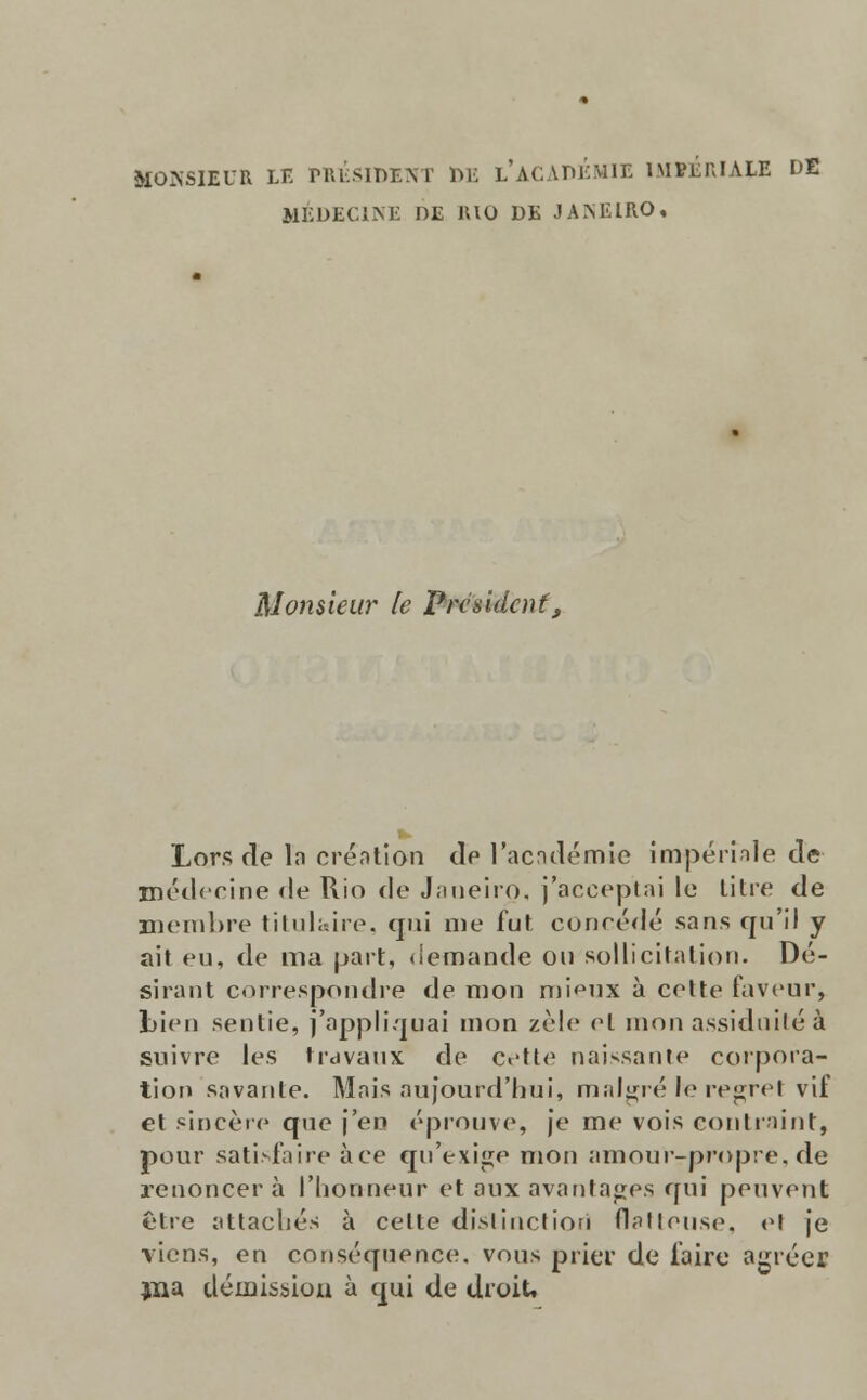 ÍIONSIEUR LE PRÉSIDENT t>E l'aCÀDÉMIE ÍMPÉRIALE DE HÉDEG1NE DE RIO DE JAMilRO, ftlomieur le Prcsidcnf, Lors de la création de 1'académie impéríalè de médecine de Rio de Janeiro, j'acceptai le titre de membre titul&ire, qui me fut concede sans qu'il y ait eu, de ma part, demande ou sollicitation. Dé- sirant correspondre de mon mieux à coite faveur, Lieu sentie, j'appliquai mon zele el mon assiduité à suivre les tidvaux de cette naissante Corpora- tion savante. Mais aujourd'hui, míil^ré le regret vif et sincère que j'en éprouve, je me vois contraint, pour satisfaire àce qu'exige nion amourrpropre,de renoncer à 1'horineur et aux avantages qui peuvent être attachés à cette dislinctiori flaUeu.se, et |e vicns, en conséquence, vous prier de feire agrées jna iléiuission à qui de droit,