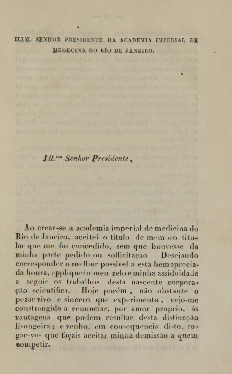 ILLM. SENHOR PRESIDENTE DA ACADEMIA IMPERIAL Dl AIEDECIÍVA DO lilO DE JAiNEIUO. ///. Senhor Presidente, Ao crear-se a academia imperial de medicina do Rio de Janeiro, aceitei o titulo de m-m n-o titu- lar que me foi concedido, sem que houvesse da minha parte podido ou sollicitaçao Desejando corresponder o melhor possível a esta bem aprecia- da honra, ppliqueio meu zeloe minha assiduidade a seguir os trabalhos desta nascente corpora- ção «cientifica. Hoje porém , não obstante o pezar vivo e sincero que experimento , vejo-me constrangido a renunciar, p©r amor próprio, ás vantagens que podem resultar desta elistincção lKonpeira ; e venho, em consequência disto, ro- ga r-vos que façais aceitai uiiuua demissão a u^ieiB •ompelir.