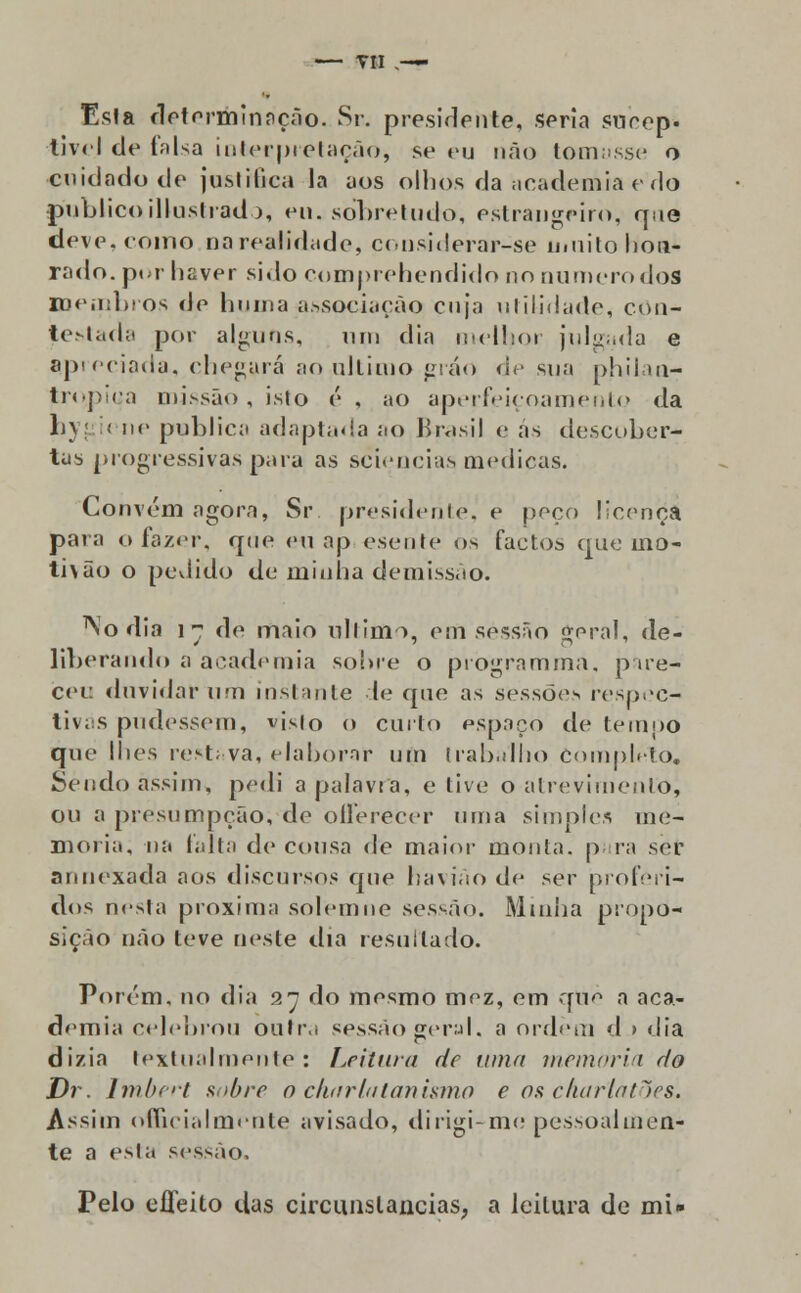 — Til .— Esla determinação. Sr. presidente, seria snrep. tivel de falsa interpretação, se eu não tomasse o cuidado de justifica la aos olhos da academia e do publico illustrado, eu, so*bretudo, estrangeiro, que deve. como na realidade, considerasse muito hon- rado, por haver sido comprehendido no numero dos membros de huma associação cuja utilidade, con- Jestada por alguns, um dia melhor julgada e apreciada, chegará ao ultimo gráo de sua philaa- tro.piça missão , isto é , ao aperfeiçoamento da hyj i< ne publica adaptada ao Brasil e as descober- tas progressivas para as sciencias medicas. Convém agora, Sr presidente, e peço licença pata o fazer, que eu ap esente os factos que mo- ti\ão o pedido de minha demissão. No dia i~ de maio ultimo, em sessão geral, de- liberando a academia sobre o programmã, p ire- cei: duvidar um instante le que as sessões respec- tivas pudessem, vísio o curto espaço de tempo que lhes restf.va, elaborar um trabalho Completo, Sendo assim, pedi a palavra, e tive o atrevimento, ou a presumpção, de ofTerecer uma simples me- moria, na falta de cousa <le maior monta, p ra ser annexada aos discursos que havião de ser proferi- dos nesta próxima solemne sessão. Minha propo- sição não teve neste dia resultado. Porém, no dia 27 do mesmo mez, em que a aca- demia celebrou oulr.i sessão geral, a ordem d > dia dizia textualmente: Leitura de tuna memoria r/o Dr. Imbert sobre o charlatanismo e os charlatões. Assim officialmente avisado, dirigi-me pessoalmen- te a esla sessão. Pelo efíeito das circunstancias, a leitura de mi»