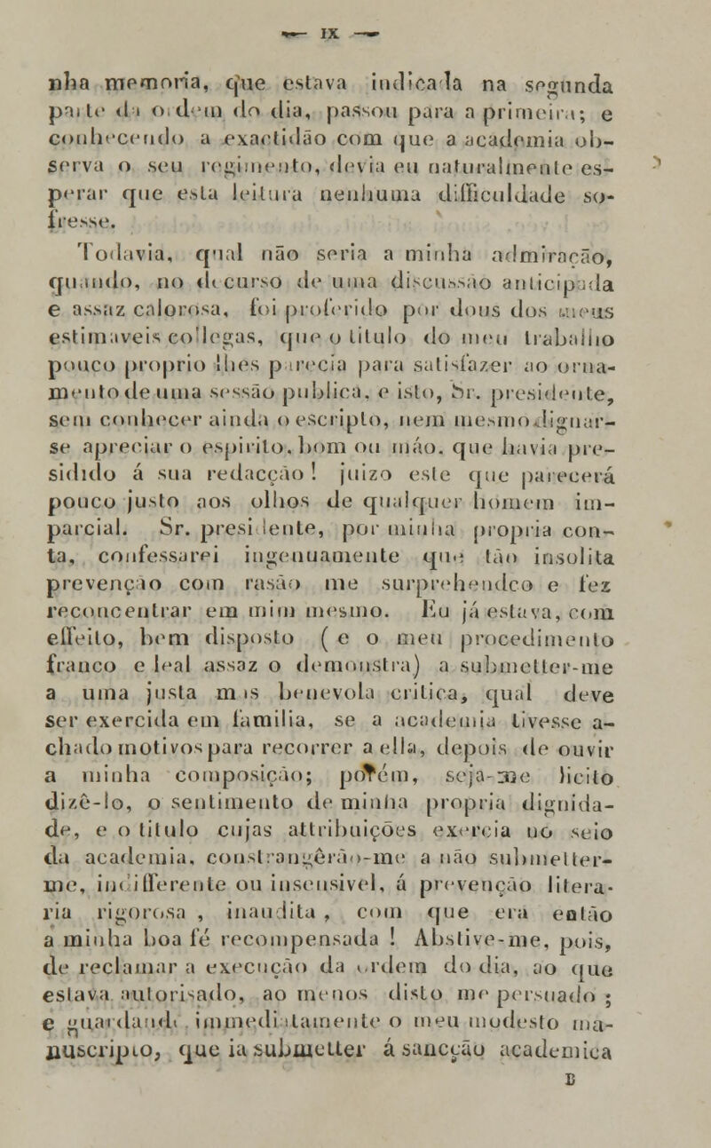 nha memoria, que estava indicada na segunda pai te ti i odui do dia, passou para a primeira; e conhecendo a exactidão com <iue a academia ob- serva o seu regimento, <lc\ ia eu naturalmente es- perar que esta leitura nenhuma diliiculdade so- ire.-se. Todavia, qual não seria a minha admirarão, qu.indo, no «U curso de uma discus>ao anlicipjada e assaz calorosa, fpi proferido por dous dos wieas estimáveis co'Iegas, (pie o titulo do meu trabaino pouco próprio lhes p neeia |)ara satisfazer ao orna- mento de uma sessão publica, e isto, Sn. presidente, sem conhecer ainda oescriplo, nem mesmoJ.ignar- se apreciar o espirito, bom ou máo. que havia pre- sidido á sua redacção ! juizo este que parecerá pouco justo aos olhos de qualquer homem im- parcial. Sr. presi lente, por minha própria con- ta, confessarei ingenuamente que Ião insólita prevenção com rasáo me surprehendco c íex reconeenlrar em mim mesmo. Eu já eslava, com elleilo, bem disposto ( e o meu procedimento franco e leal assaz o demonstra) a submetler-me a uma justa m is benévola critica, qual deve Ser exercida em lámilia, se a academia tivesse a- chado motivos para recorrer aella, depois de ouvir a minha composição; poTém, seja-me licito dizê-lo, o sentimento de minha própria dignida- de, e o titulo cujas attribuições exercia no seio da academia. couslrangeráo-me a não submelter- me, iin illerente ou insensível, á prevenção literá- ria rigorosa , inaudita , com que era eolão a minha boa fé recompensada ! Abslive-me, pois, de reclamar a execução da i.rdem do dia, ao que eslava aulorisado, ao menos disto me persuado ; e guarda oh immedi ilamenle o meu modesto ma- jauscripio, que ia subiuetter á saucção académica B