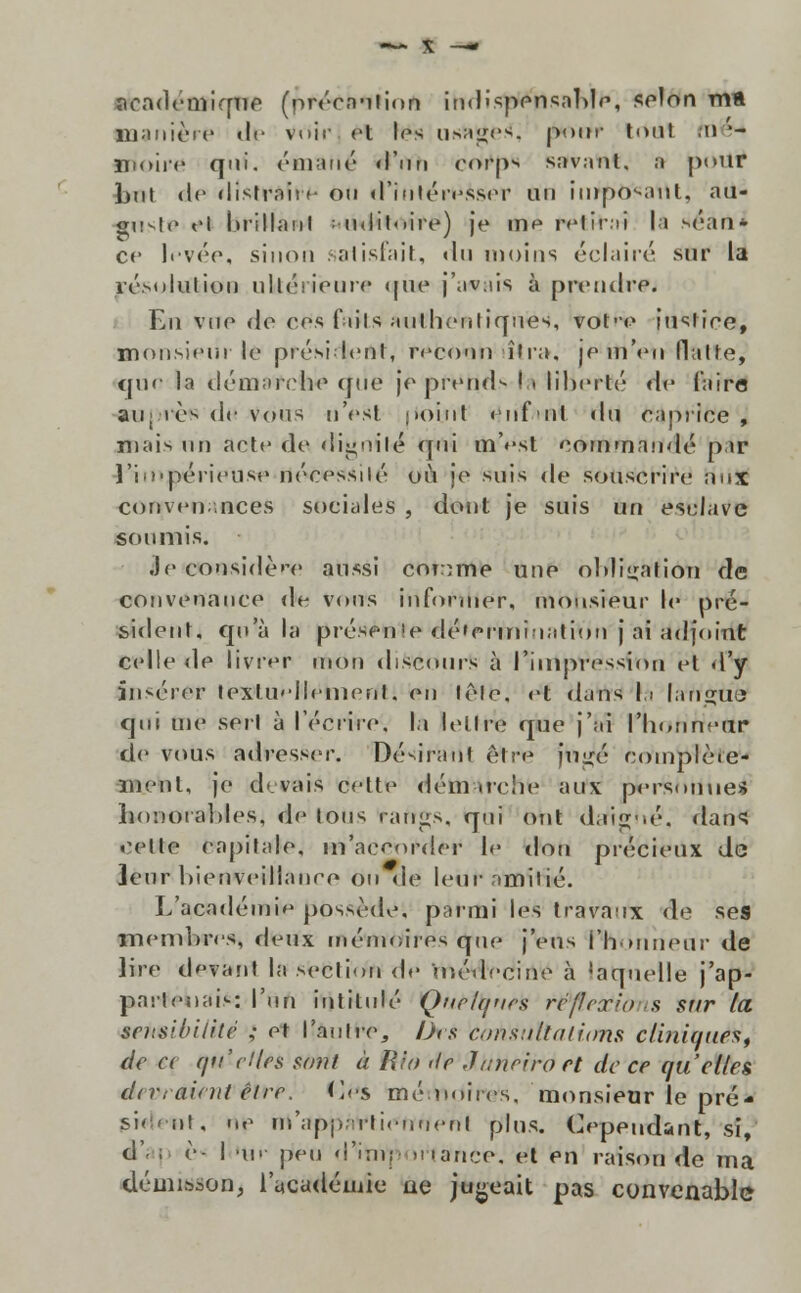 aoademiqne (prérnuiinn indispensaMe, selon ma llianièic d<- Vòir et los us^ges, pour trtttl .u '- jmoire qui. émanó d'un eorps savant. a pour h\\V de ílistrnit f ou d'inléivsser un iinpo^anl, au- gtivi.» <>i lirillaul : ii<lil<iire) je vno rHirai lá .séan* c<' Ifvée, siuon salisfait, du nioins éclairé sur la résolutioo ultéYieuro (jiue j'av;iis à prendre. En vue de ces fiils aiilliontiques, vohe iusfiee, monsieiíi lo prési leni, rcco'in iir;i, |p mVn flutte, quo la démaivhe (fiic ]o prend*- I,» liberte de Cairo «oprèfi dt» vous nVst |>oiut <nf ul du eaprice , mais nn acto de ííignit-é* qui ttiVst cominando p ir l'io'pt'ri('Uso nécessilé ou je suis de souscrire nux convon.-.nces social ti 5 , dont je suis uri estrave soumis. •Je considere aussi cnnme uue oMiiralion de convenance de vous itffordler, nibhsréur le pré- sident, qoa la présen!e dé'eriniuatiou j ai adjoint celle de livrer uiou discours a Piíitptfêssfirin et d'y ín<éror texluHIrnienl, en lêle, ot dans |i [ariglie qui me serl à récrire, la lellre que j'ai 1'noHttettr de vous adressrr. Désiranl ê.tro jn-ré eomplèie- menl, je deváiS deite dém .reiíe aux pierfehtiiiei Ii<)'..>oial)les, de (oms. rafigs, qni otit dafigíié, dans cv\lo ea|)ilale, m'accofder le dou précieux de leur l)ienveillanre on de leur nmilié. L'academi*j possède, parmi les travaux de ses memluvs, deux mémoires que j'eus i'h»uneur de lire d'jvant la section <!»• uiédccine à 'aquelle j'ap- parfonais: l'un intitule Qnelqucs réflcxio s sur la sensibiiité ; ot 1'auire, Õrs Coústãtatims cliniques, de a f/ti'c!(es sont à Rio <le Jnnriro et de ce qu'cl(es divraintt êlre. Os rné iminvs, monsieur le pré- sideiit, np in'apji;)i-ticnneril plus. Cependsnt, si, d'- ; è- I 'Ur pen d''iíivp irtance-, et en raisou de ma démisson, 1'a.cadéuiie ae jugeait pas convenable