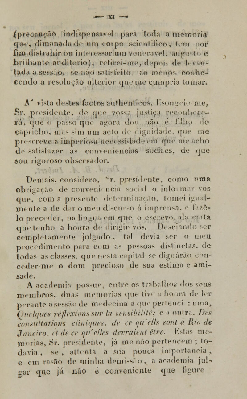 /precaução indispensavl para toda n memoria qn-e, dimanada de um corpo seientiíieo, (em • or fim distrahir ou inleics^ir um venerável. âuígusto e briihunle auditório), retirei-me, depois de levan- tada a sessão, se nao sal ilícito ao ex uos conhe- cendo a resolução ulterior (pie me cumpria tomar. A' vista destes factos aulhcnticos. lisonjeio me, Sr. presidente, de que y,pssa jn>iiea ('eç.oHtyf/çe- rá. que <> passo que agora dou não 6 lilho do capricho, mas sim um acto ile dignidade, que me prescreve a imperiosa necessidade em que mie acho d<' satisfazer ás conveniências suciaes, de que aou rigoroso observador. Demais, considero, * r. presidente, como '<ma obrigação de conveni nela social o infoimar-vos que, com a presente determinação, tomei igual- mente a de duro meu discurso ú imprensa, e fazer Io preceder, na lingua etn que o escreve., da ççrta que tenho a hottra de dirigir vos. í)e>e'nndo ser completamente julgado , tal devia ser o meu procedimento para com as pessoas distinetas. de todas as classes, que nesta capital se dignarão con- ceder nie o dom precioso de sua estima e ami- sade. A academia possoe, entre os trabalhos elos seus membros, duas memorias que tive a honra de ler perante a sessão de medecina á que pertenci ruma, Ouelques reflexiona sur la sensibilité; e ;i outra. Des consutlationn cliniques, de ce quelh sont à Rio de Janeiro-et de ce quelles devraient être. Estas me- morias, Sr. presidente, já me não pertencem ; lo- davia , se, attenta a sua pouca importância, e em rasão de minha demissro, a academia jul- gar que já não é conveniente que figure