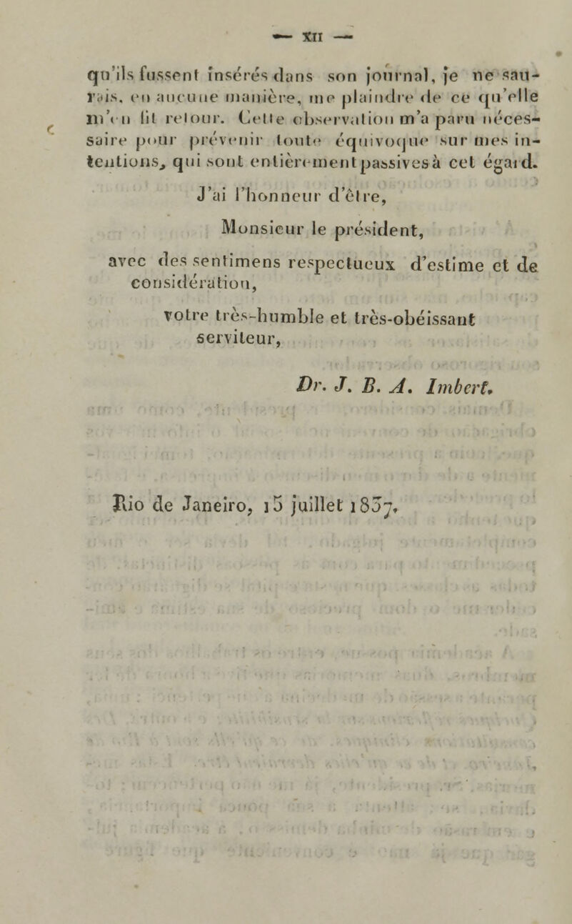 qn'ils fussenf insórés dans soo journal, ]e ne sau- i.i.s. e« au.ouue maiiiòre, me plaindre ri* cv quVIle 111 'tu lil relour. CeUe (ihscrviílion m'a paru néces- suire p«»ur prevenir iout<' éqúivocitafc sur mes in- teatiuiíSj qui sont ervtièriment passivos à cel égaid. J'ai 1'honneur d eive, Monsicur le président, avoc des serUimens respcctueux d'estime et de considérution, votre tròs-humble et très-obéissant serviteur, Dr. J. B. A. Imbcrt, Rio de Janeiro, ]5 juillet i83j.