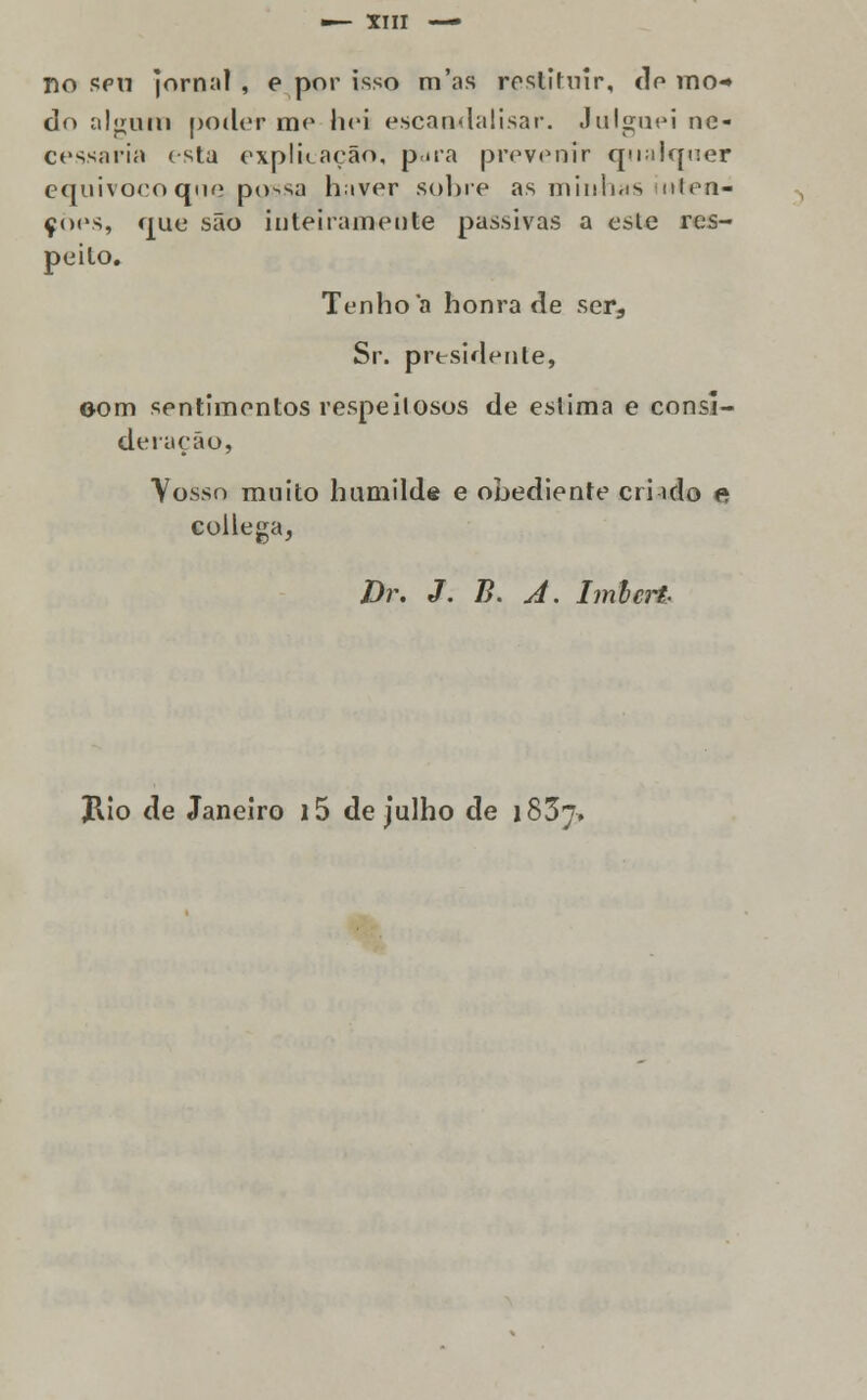 no spu jornal , e por isso m'as restituir, do mo* do alcum poder mo liei escandalisar. Ju limei ne- cessaria esta explicação, pua prevenir qualquer equivoco que possa haver sobre as minhas inten- ções, que são inteiramente passivas a este res- peito. Tenho a honra de ser, Sr. presidente, oom sentimentos respeitosos de estima e consi- deração, Vosso muito hamild« e obediente cri ido e collega, Dr. J. B. A. Imlcrt. Jlio de Janeiro i5 de julho de 1837,