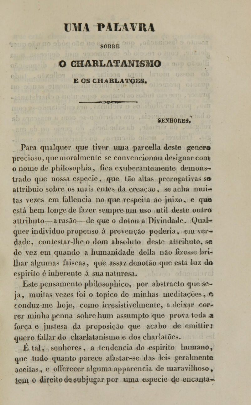 UMA PALAVRA SOBRE O CHARLATANISMO E OS CHARLATÕES. SENHORES» Para qualquer que tiver uma pareella deste género precioso, que moralmente se convencionou designar com o nome de philosophia, fica exuberantemente demons- trado que nossa espécie, que Ião altas prerogalivas s© altribuio sobre os mais entes da creação, se acha mui- tas vezes cm fallencia no que respeita ao juizo, c que está bem longe de lazer sempre um uso útil deste outro altribuio—arasão—de que o dotou a Divindade. Qual- quer individuo propenso á prevenção poderia, em ver- dade, conlestar-lhc o dom absoluto deste allributo, se de vez em quando a humanidade delia não fizesse bri- lhar algumas faíscas, que assaz denotão que esla luz do espirito é inherente á sua naluresa. Este pensamento philosophico, por abstracto que se- ja, muitas vezes foi o tópico de minhas meditações, e conduz-mc hoje, como irresistivelmente, a deixar cor- rer minha pcnna sobre hum assumpto que prova toda a força e justesa da proposição que acabo de cmillir; quero fallar do charlatanismo e dos charlatões. É tal, senhores, a tendência do espirito humano, que tudo quanto parece aíastar-se das leis geralmente aceitas, o oíferecer alguma apparencia de maravilhoso, teui o direito de subjugar por uma espécie de encanta-