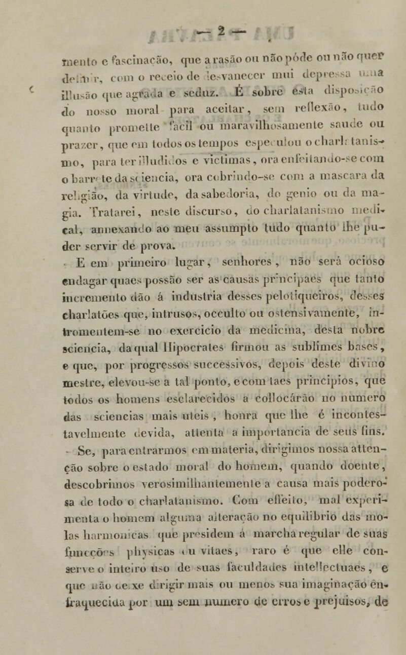 -2- jnenlo c fascinarão, que arasão ou não pôde ou não quer delm^r, com o receio de lesvanecer mui depre fflusão que ag^da è seduz. É sobro Ota dispo do nosso moral para atei lar, seui reflexão, tudo quanto promette 'acil ou maravilhosamente saúde ou prazer, que em todos os tempos espe* ulou ocharli tanis- mo, para ter Aludidos e víctímas, oraenfeitando-se com obarr tedase ie:icia, ora cobrindo-se com a mascara da religião, da virtude, da sabedoria, do génio ou da ma- gia. Tratarei, neste discurso, do charlatanismo cal, annexando ao meu assumpto tudo quanto lhe pu- der servir de prova. • E cm primeiro lugar, senhores, não será ocioso endagar quaes possão ser as causas prneipaes que tanto incremento (ião á industria desses peloiiqueiros, does charlatões que, intrusos, occullo ou ostensivamente, In- tromentem-se no exercício da medicina, desla nobre seiencia, da((ual Hipócrates firmou as sublimes bases, e que, por progressos suecessivos, depois deste di\.o mestre, elevou-sc a tal ponto, ecom laes princípios, que todos os homens esclarecidos a collocárão no numero das seiencias mais úteis , honra qtie lhe c incontes- tavelmente devida, atlenla a importância de seus íins. • Se, para entrarmos em matéria, dirigimos nossa atlen- ção sobre o estado moral do homem, quando doente, descobrimos verosimilhantcmenle a causa mais podero- sa de todo o charlatanismo. Com efleilo, mal experi- menta o homem alguma adoração no equilíbrio das mo- las harmónicas que presidem á marcha regular de suas luiKCÔs phvsicas «uvitaes, raro é que elle con- serve o inteiro uso de suas faculdades inlellectuacs, e que i âo (<• xe d rigir ma:s ou menos sua imaginação en- fraquecida por um sem numero de erros e prejuisos, de